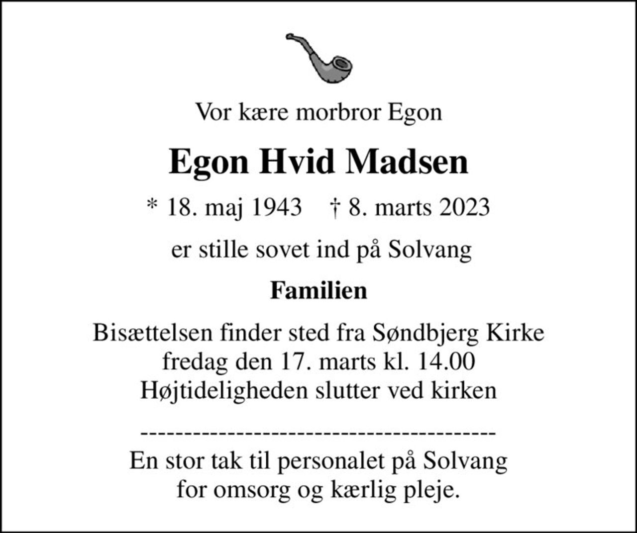 Vor kære morbror Egon
Egon Hvid Madsen
* 18. maj 1943    ✝ 8. marts 2023
 er stille sovet ind på Solvang
Familien
Bisættelsen finder sted fra Søndbjerg Kirke  fredag den 17. marts kl. 14.00  Højtideligheden slutter ved kirken
----------------------------------------- En stor tak til personalet på Solvang for omsorg og kærlig pleje.