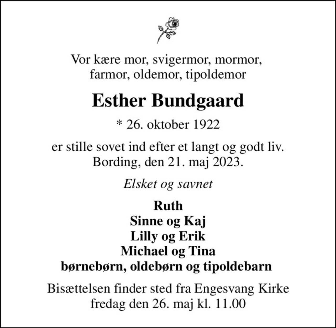 Vor kære mor, svigermor, mormor,  farmor, oldemor, tipoldemor
Esther Bundgaard
* 26. oktober 1922
er stille sovet ind efter et langt og godt liv. Bording, den 21. maj 2023.
Elsket og savnet
Ruth Sinne og Kaj Lilly og Erik Michael og Tina børnebørn, oldebørn og tipoldebarn 
Bisættelsen finder sted fra Engesvang Kirke  fredag den 26. maj kl. 11.00