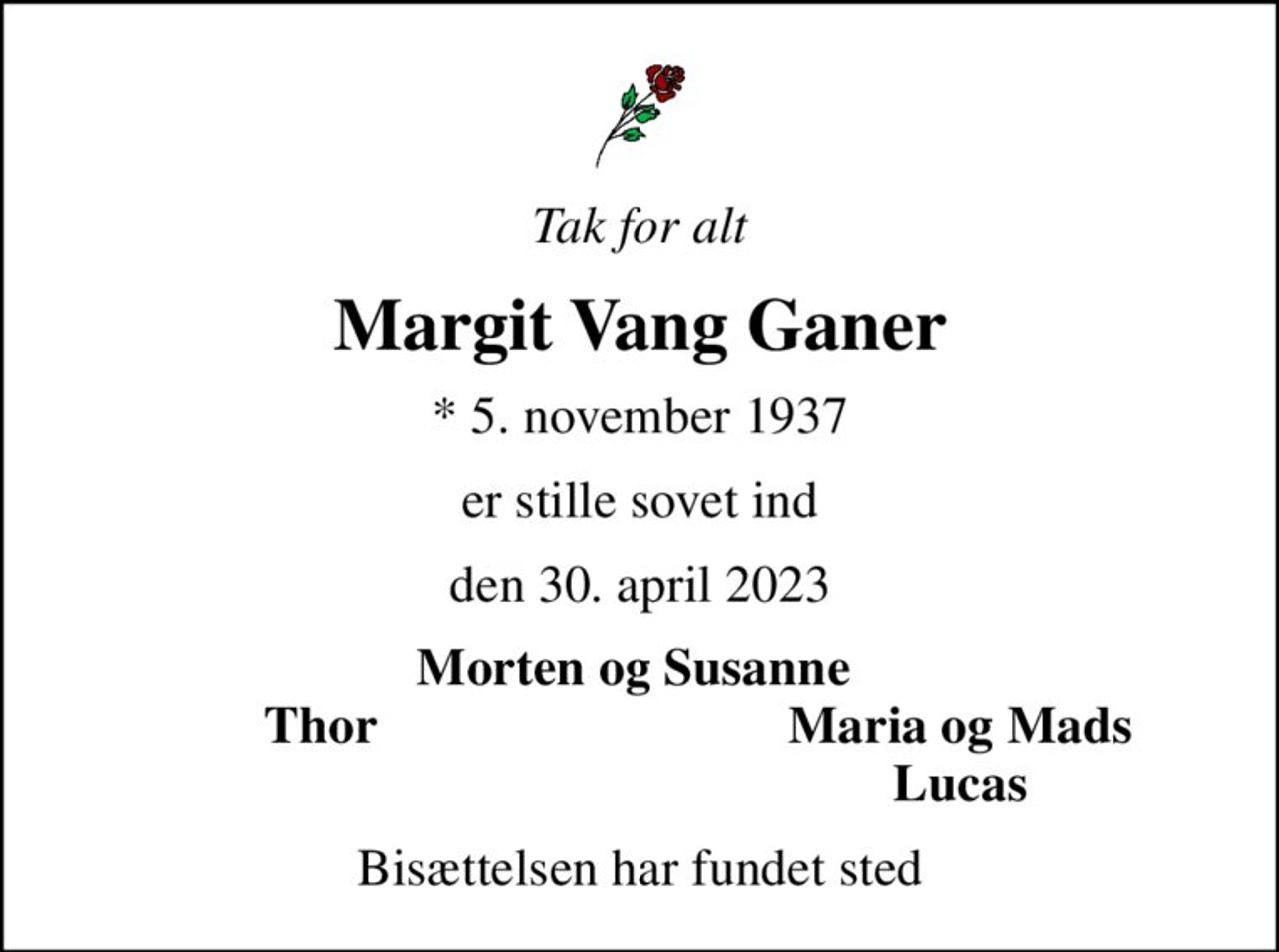 Tak for alt
Margit Vang Ganer
* 5. november 1937
er stille sovet ind
den 30. april 2023
Morten og Susanne 
Thor
Maria og Mads
Lucas
Bisættelsen har fundet sted