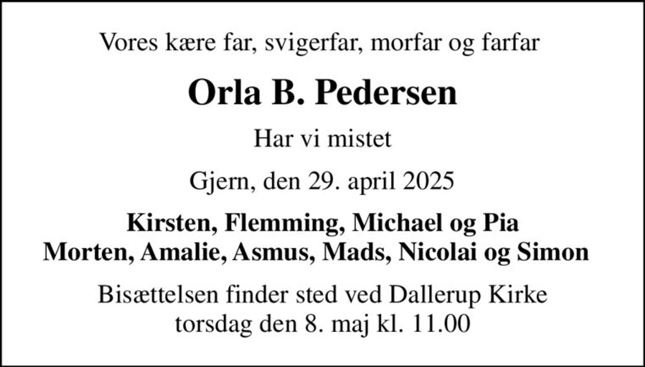 Vores kære far, svigerfar, morfar og farfar 
Orla B. Pedersen
Har vi mistet
Gjern, den 29. april 2025
Kirsten, Flemming, Michael og Pia Morten, Amalie, Asmus, Mads, Nicolai og Simon  
Bisættelsen finder sted ved Dallerup Kirke  torsdag den 8. maj kl. 11.00