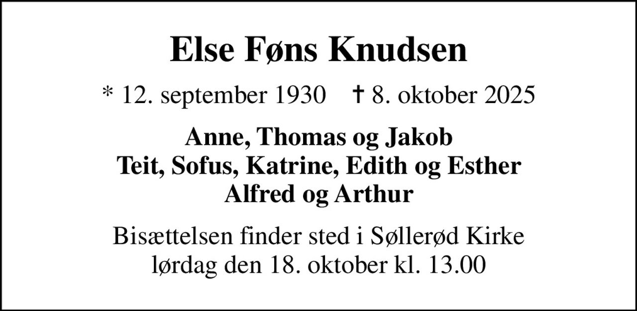 Else Føns Knudsen
* 12. september 1930    ✝ 8. oktober 2025
Anne, Thomas og Jakob Teit, Sofus, Katrine, Edith og Esther Alfred og Arthur
Bisættelsen finder sted i Søllerød Kirke  lørdag den 18. oktober kl. 13.00