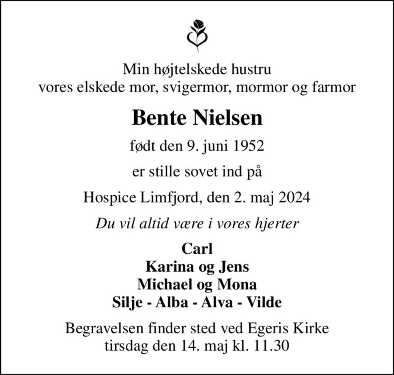 Min højtelskede hustru vores elskede mor, svigermor, mormor og farmor
Bente Nielsen
født den 9. juni 1952
er stille sovet ind på
Hospice Limfjord, den 2. maj 2024
Du vil altid være i vores hjerter
Carl Karina og Jens Michael og Mona Silje - Alba - Alva - Vilde
Begravelsen finder sted ved Egeris Kirke  tirsdag den 14. maj kl. 11.30