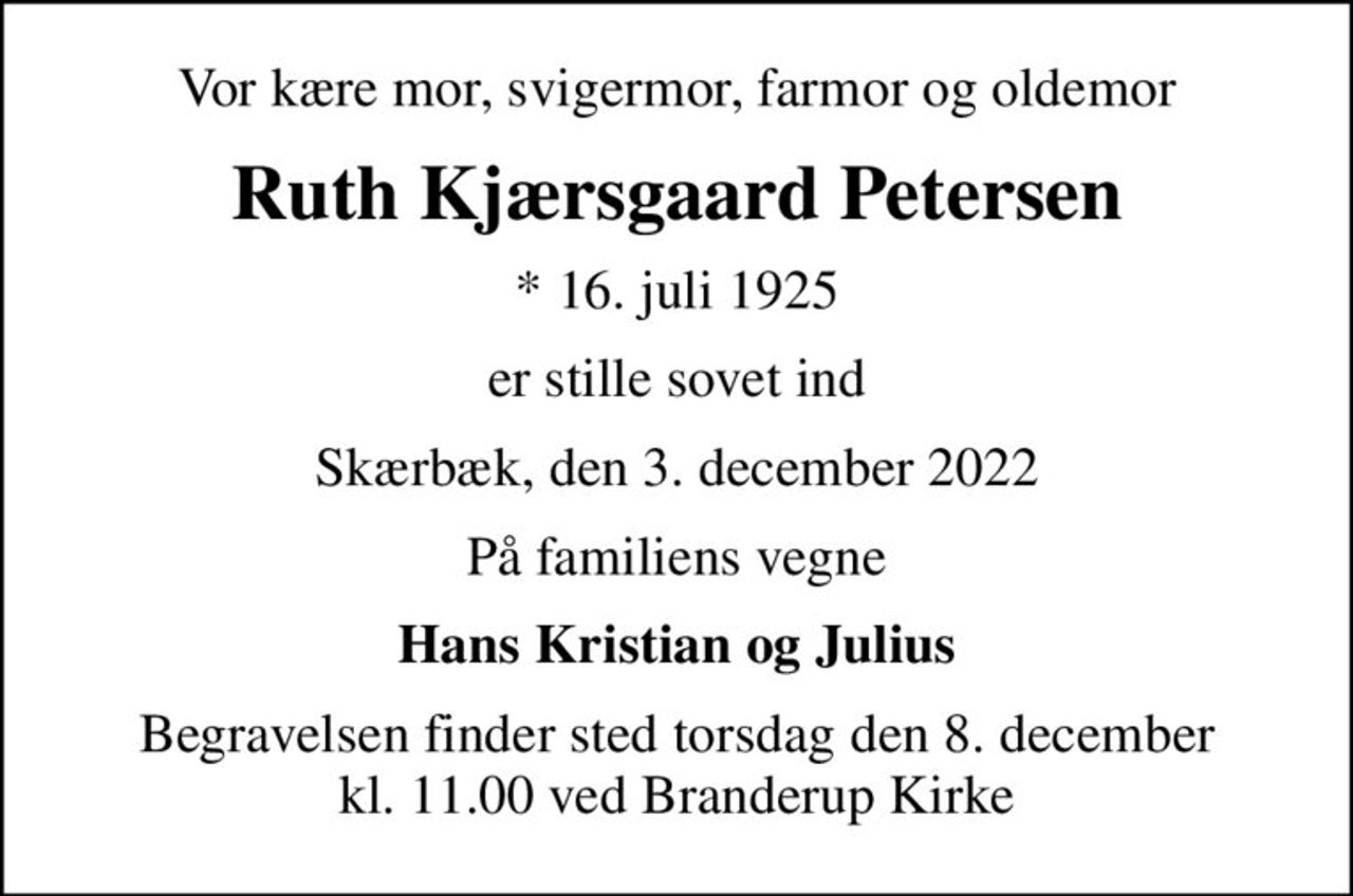Vor kære mor, svigermor, farmor og oldemor
Ruth Kjærsgaard Petersen
* 16. juli 1925
er stille sovet ind
Skærbæk, den 3. december 2022
På familiens vegne
Hans Kristian og Julius
Begravelsen finder sted torsdag den 8. december kl. 11.00 ved Branderup Kirke