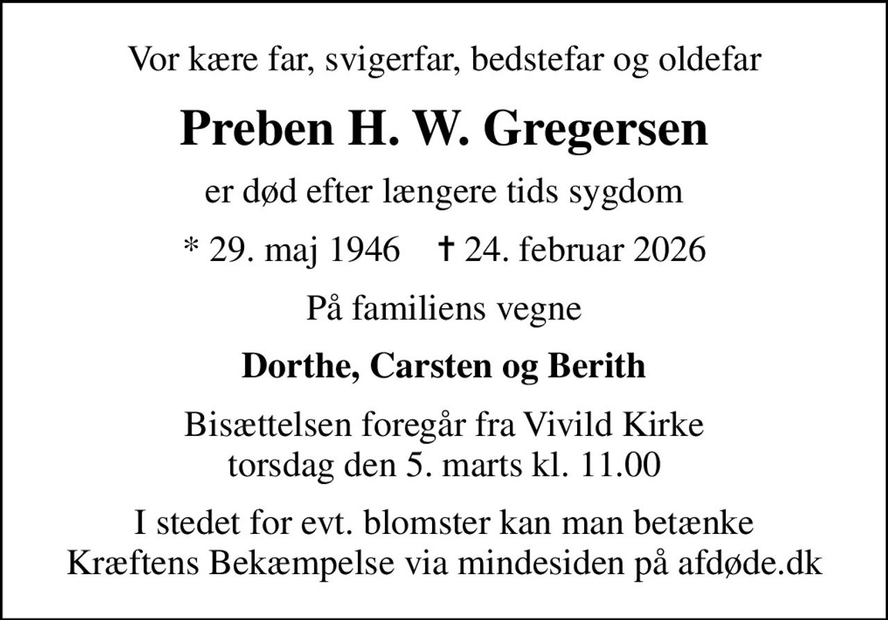 Vor kære far, svigerfar, bedstefar og oldefar
Preben H. W. Gregersen
er død efter længere tids sygdom
* 29. maj 1946    ✝ 24. februar 2026
På familiens vegne
Dorthe, Carsten og Berith
Bisættelsen foregår fra Vivild Kirke  torsdag den 5. marts kl. 11.00 
I stedet for evt. blomster kan man betænke
					Kræftens Bekæmpelse via mindesiden på afdøde.dk