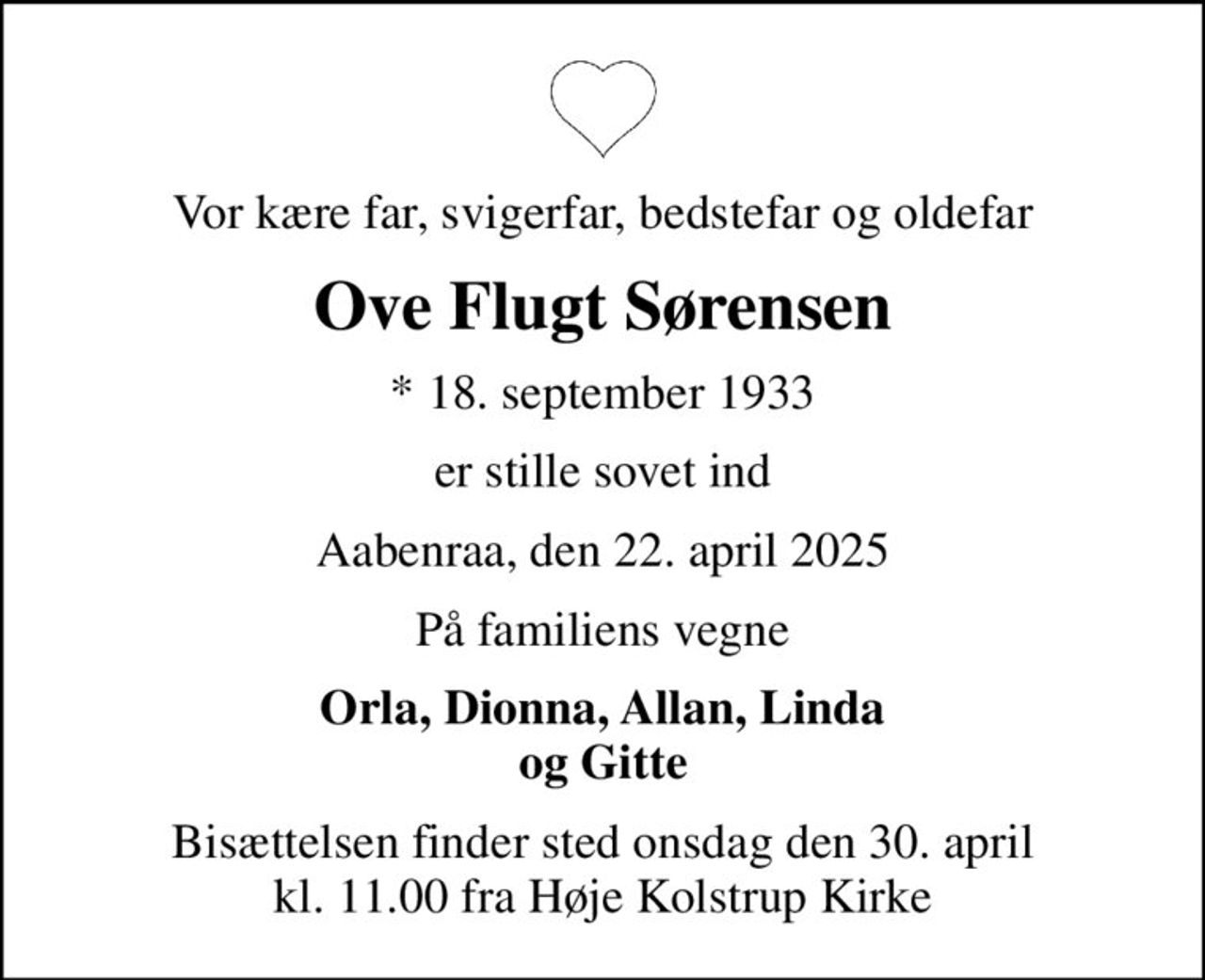 Vor kære far, svigerfar, bedstefar og oldefar
Ove Flugt Sørensen
* 18. september 1933
er stille sovet ind
Aabenraa, den 22. april 2025
På familiens vegne
Orla, Dionna, Allan, Linda og Gitte
Bisættelsen finder sted onsdag den 30. april kl. 11.00 fra Høje Kolstrup Kirke