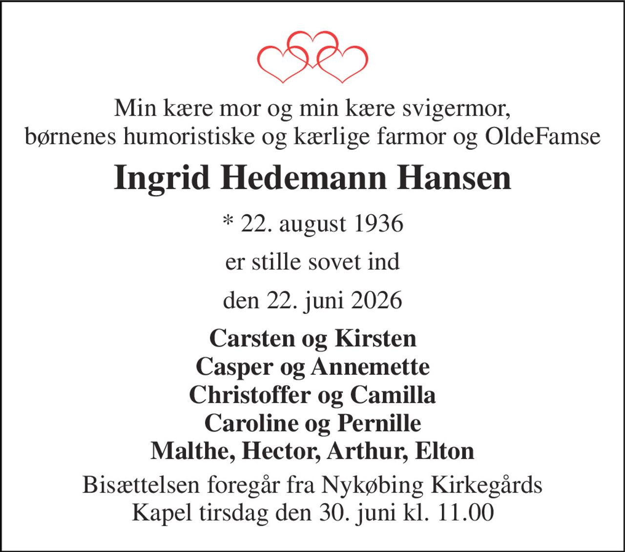 Min kære mor og min kære svigermor, børnenes humoristiske og kærlige farmor og OldeFamse 
Ingrid Hedemann Hansen 
* 22. august 1936 
er stille sovet ind 
den 22. juni 2026 
Carsten og Kirsten Casper og Annemette Christoffer og Camilla Caroline og Pernille Malthe, Hector, Arthur, Elton 
Bisættelsen foregår fra Nykøbing Kirkegårds Kapel tirsdag den 30. juni kl. 11.00