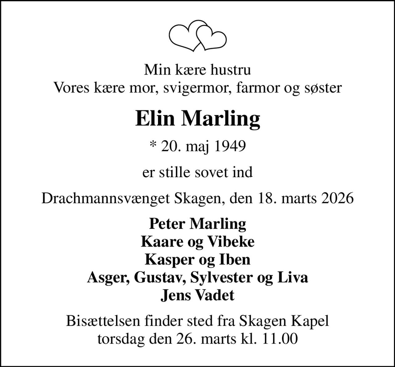 Min kære hustru Vores kære mor, svigermor, farmor og søster
Elin Marling
* 20. maj 1949
er stille sovet ind
Drachmannsvænget Skagen, den 18. marts 2026
Peter Marling Kaare og Vibeke Kasper og Iben Asger, Gustav, Sylvester og Liva Jens Vadet
Bisættelsen finder sted fra Skagen Kapel  torsdag den 26. marts kl. 11.00