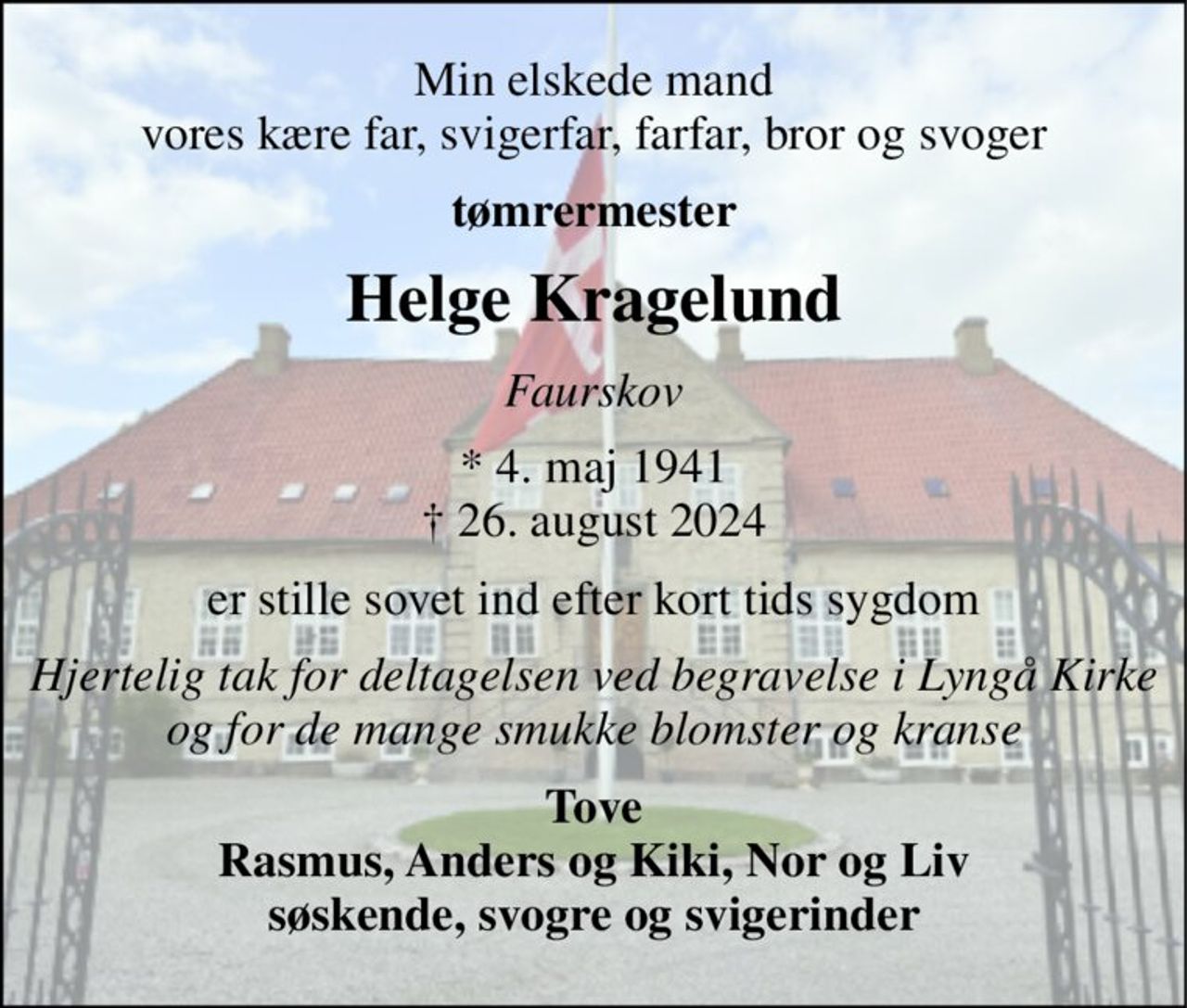 Min elskede mand vores kære far, svigerfar, farfar, bror og svoger 
tømrermester 
Helge Kragelund 
Faurskov 
*​ 4. maj 1941​ †​ 26. august 2024 
er stille sovet ind efter kort tids sygdom 
Hjertelig tak for deltagelsen ved begravelse i Lyngå Kirke og for de mange smukke blomster og kranse 
Tove Rasmus, Anders og Kiki, Nor og Liv søskende, svogre og svigerinder