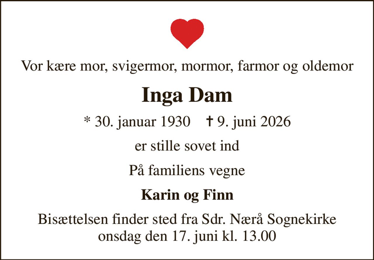 Vor kære mor, svigermor, mormor, farmor og oldemor
Inga Dam
* 30. januar 1930    ✝ 9. juni 2026
er stille sovet ind
På familiens vegne
Karin og Finn
Bisættelsen finder sted fra Sdr. Nærå Sognekirke  onsdag den 17. juni kl. 13.00