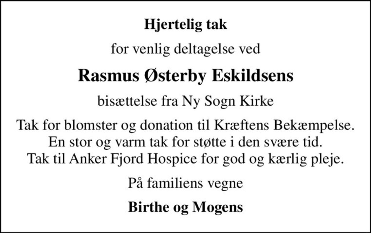 Hjertelig tak
for venlig deltagelse ved
Rasmus Østerby Eskildsens
bisættelse fra Ny Sogn Kirke
Tak for blomster og donation til Kræftens Bekæmpelse. En stor og varm tak for støtte i den svære tid. Tak til Anker Fjord Hospice for god og kærlig pleje.
På familiens vegne
Birthe og Mogens