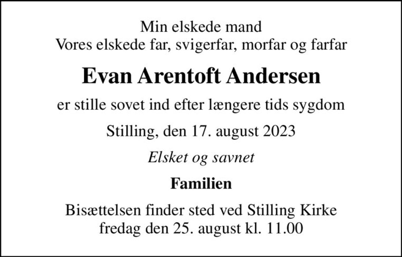 Min elskede mand Vores elskede far, svigerfar, morfar og farfar
Evan Arentoft Andersen
er stille sovet ind efter længere tids sygdom
Stilling, den 17. august 2023
Elsket og savnet
Familien
Bisættelsen finder sted ved Stilling Kirke  fredag den 25. august kl. 11.00