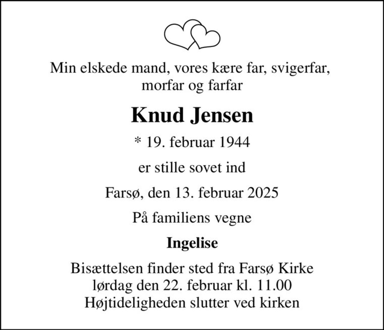 Min elskede mand, vores kære far, svigerfar,  morfar og farfar
Knud Jensen
* 19. februar 1944
er stille sovet ind
Farsø, den 13. februar 2025
På familiens vegne
Ingelise
Bisættelsen finder sted fra Farsø Kirke  lørdag den 22. februar kl. 11.00  Højtideligheden slutter ved kirken