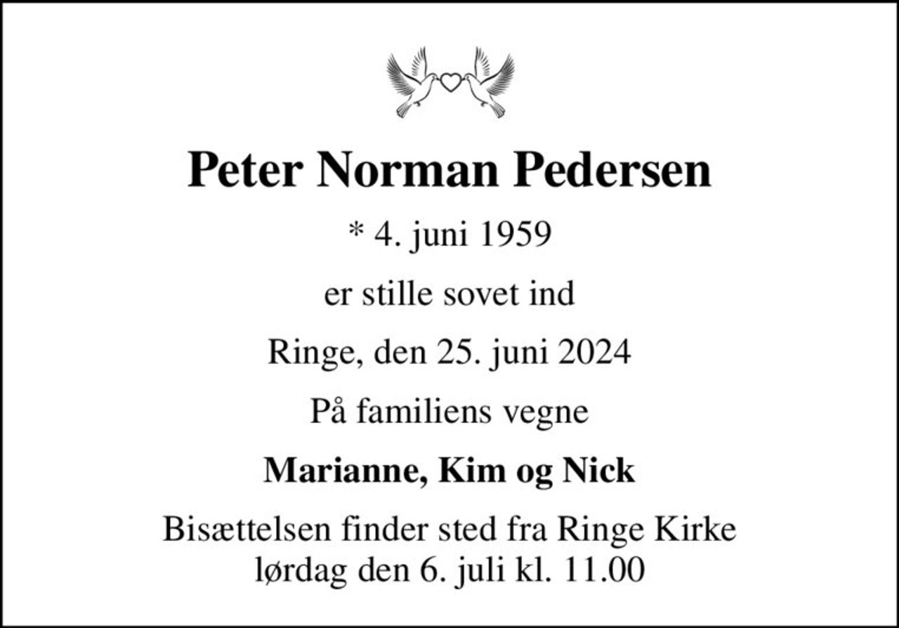 Peter Norman Pedersen
* 4. juni 1959
er stille sovet ind
Ringe, den 25. juni 2024
På familiens vegne
Marianne, Kim og Nick
Bisættelsen finder sted fra Ringe Kirke  lørdag den 6. juli kl. 11.00