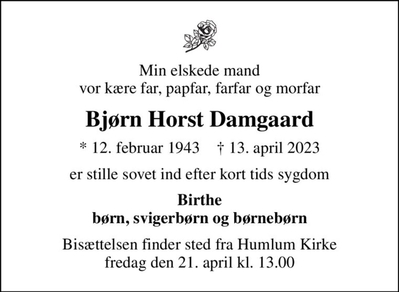 Min elskede mand vor kære far, papfar, farfar og morfar
Bjørn Horst Damgaard
* 12. februar 1943    ✝ 13. april 2023
er stille sovet ind efter kort tids sygdom
Birthe børn, svigerbørn og børnebørn
Bisættelsen finder sted fra Humlum Kirke  fredag den 21. april kl. 13.00
