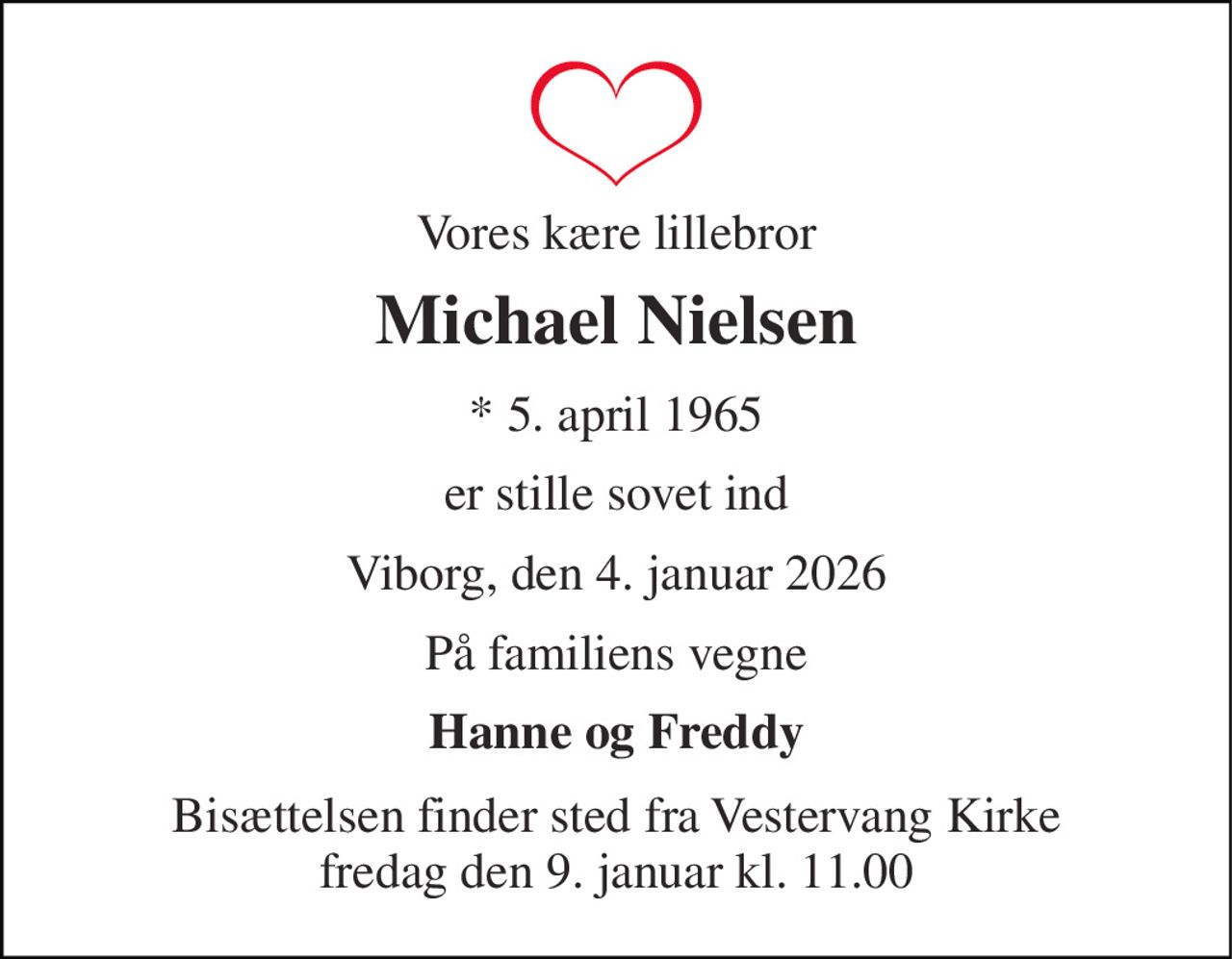 Vores kære lillebror 
Michael Nielsen 
*​ 5. april 1965 
er stille sovet ind 
Viborg, den 4. januar 2026 
På familiens vegne 
Hanne og Freddy 
Bisættelsen finder sted fra Vestervang Kirke fredag den 9. januar kl. 11.00