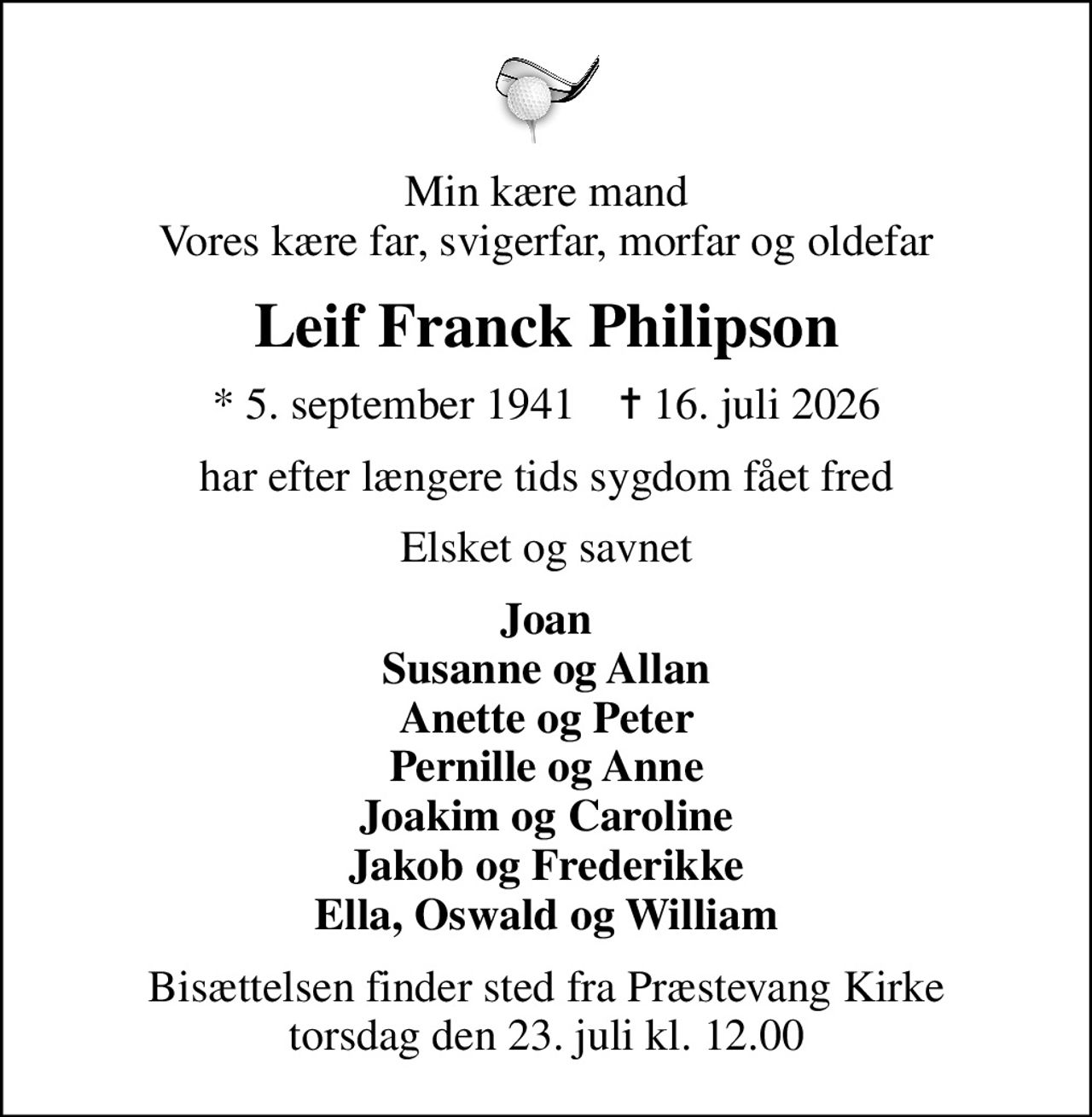 Min kære mand Vores kære far, svigerfar, morfar og oldefar
Leif Franck Philipson
* 5. september 1941    ✝ 16. juli 2026
har efter længere tids sygdom fået fred
Elsket og savnet
Joan Susanne og Allan Anette og Peter Pernille og Anne Joakim og Caroline Jakob og Frederikke Ella, Oswald og William
Bisættelsen finder sted fra Præstevang Kirke  torsdag den 23. juli kl. 12.00