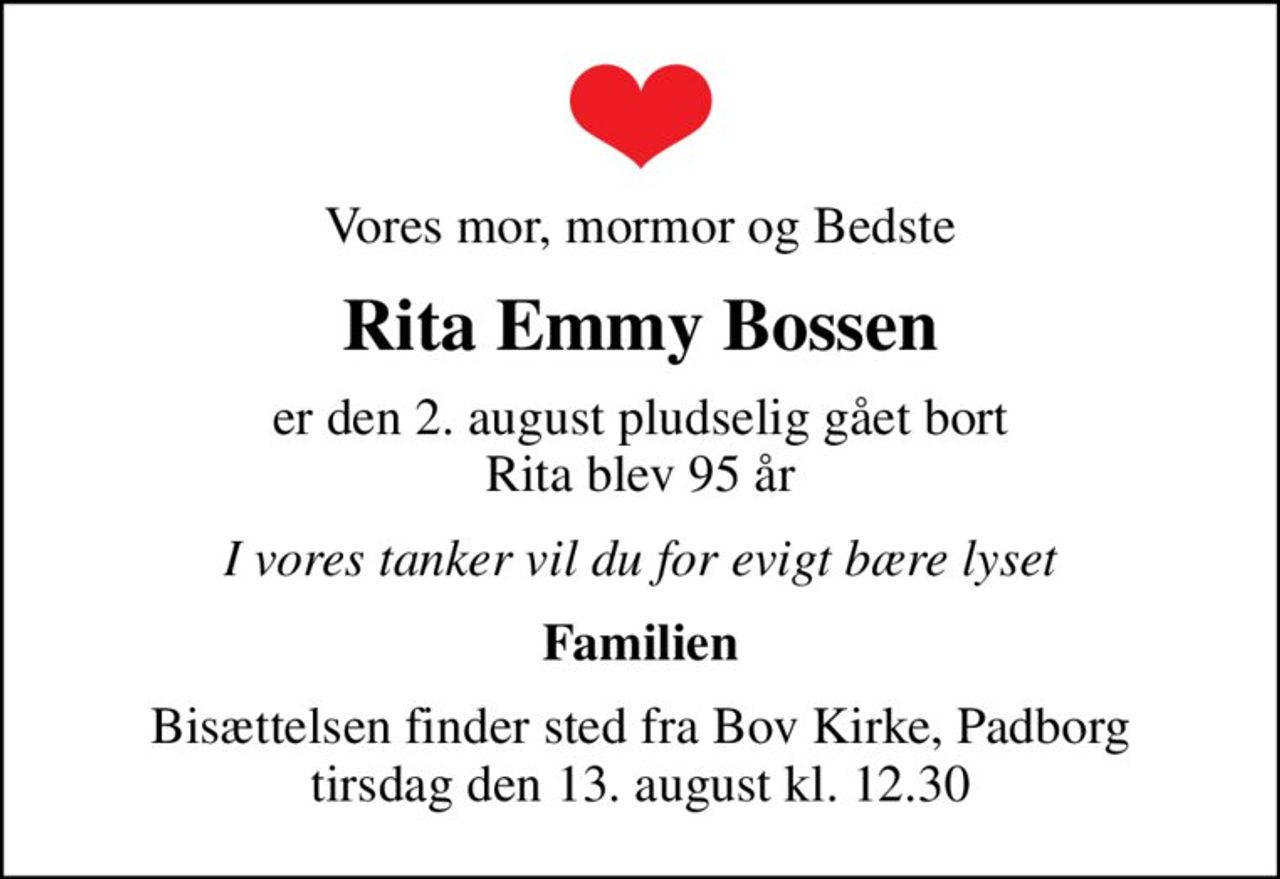 Vores mor, mormor og Bedste
Rita Emmy Bossen
er den 2. august pludselig gået bort Rita blev 95 år
I vores tanker vil du for evigt bære lyset
Familien
Bisættelsen finder sted fra Bov Kirke, Padborg  tirsdag den 13. august kl. 12.30