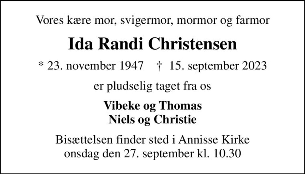 Vores kære mor, svigermor, mormor og farmor
Ida Randi Christensen
* 23. november 1947    ✝ 15. september 2023
er pludselig taget fra os
Vibeke og Thomas Niels og Christie
Bisættelsen finder sted i Annisse Kirke  onsdag den 27. september kl. 10.30