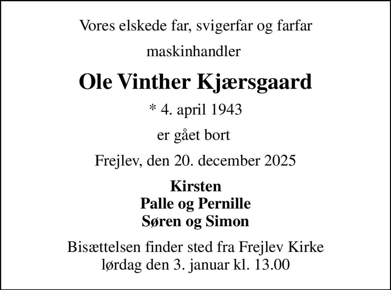 Vores elskede far, svigerfar og farfar
maskinhandler 
Ole Vinther Kjærsgaard
* 4. april 1943
er gået bort 
Frejlev, den 20. december 2025
Kirsten Palle og Pernille Søren og Simon
Bisættelsen finder sted fra Frejlev Kirke  lørdag den 3. januar kl. 13.00