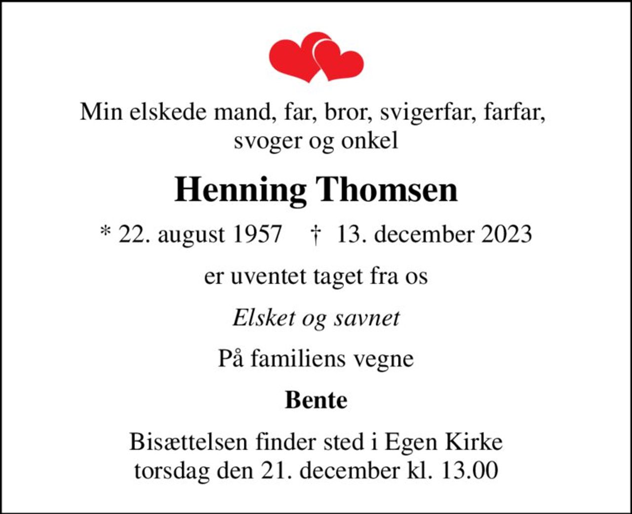 Min elskede mand, far, bror, svigerfar, farfar,  svoger og onkel
Henning Thomsen
* 22. august 1957    ✝ 13. december 2023
er uventet taget fra os
Elsket og savnet
På familiens vegne
Bente
Bisættelsen finder sted i Egen Kirke  torsdag den 21. december kl. 13.00