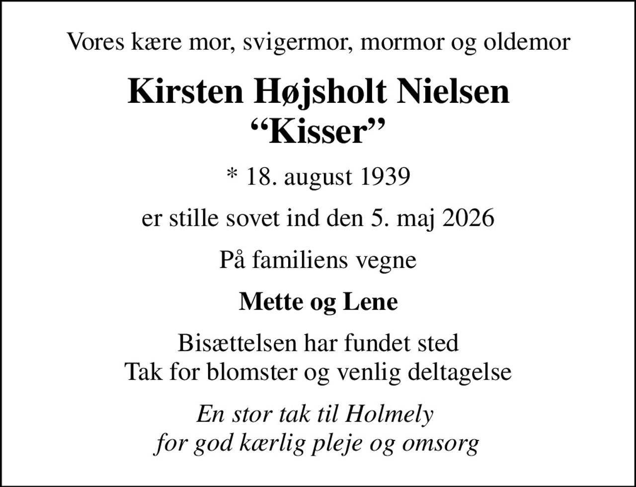 Vores kære mor, svigermor, mormor og oldemor
Kirsten Højsholt Nielsen Kisser
* 18. august 1939
er stille sovet ind den 5. maj 2026
På familiens vegne
Mette og Lene
Bisættelsen har fundet sted Tak for blomster og venlig deltagelse
En stor tak til Holmely  for god kærlig pleje og omsorg