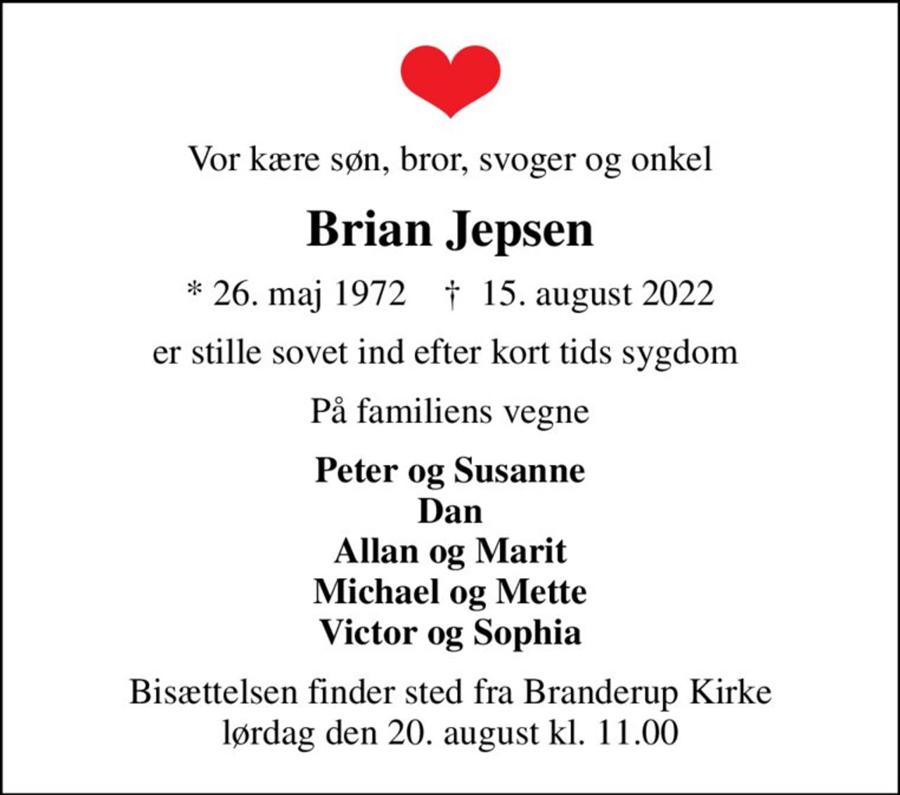 Vor kære søn, bror, svoger og onkel
Brian Jepsen
* 26. maj 1972    ✝ 15. august 2022
er stille sovet ind efter kort tids sygdom 
På familiens vegne
Peter og Susanne Dan Allan og Marit Michael og Mette Victor og Sophia
Bisættelsen finder sted fra Branderup Kirke  lørdag den 20. august kl. 11.00