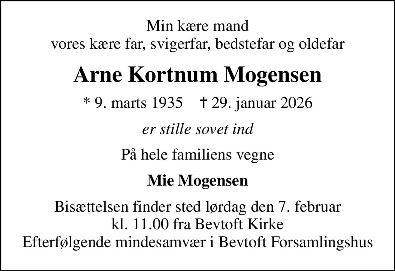 Min kære mand vores kære far, svigerfar, bedstefar og oldefar
Arne Kortnum Mogensen
* 9. marts 1935    ✝ 29. januar 2026
er stille sovet ind
På hele familiens vegne
Mie Mogensen
Bisættelsen finder sted lørdag den 7. februar kl. 11.00 fra Bevtoft Kirke Efterfølgende mindesamvær i Bevtoft Forsamlingshus