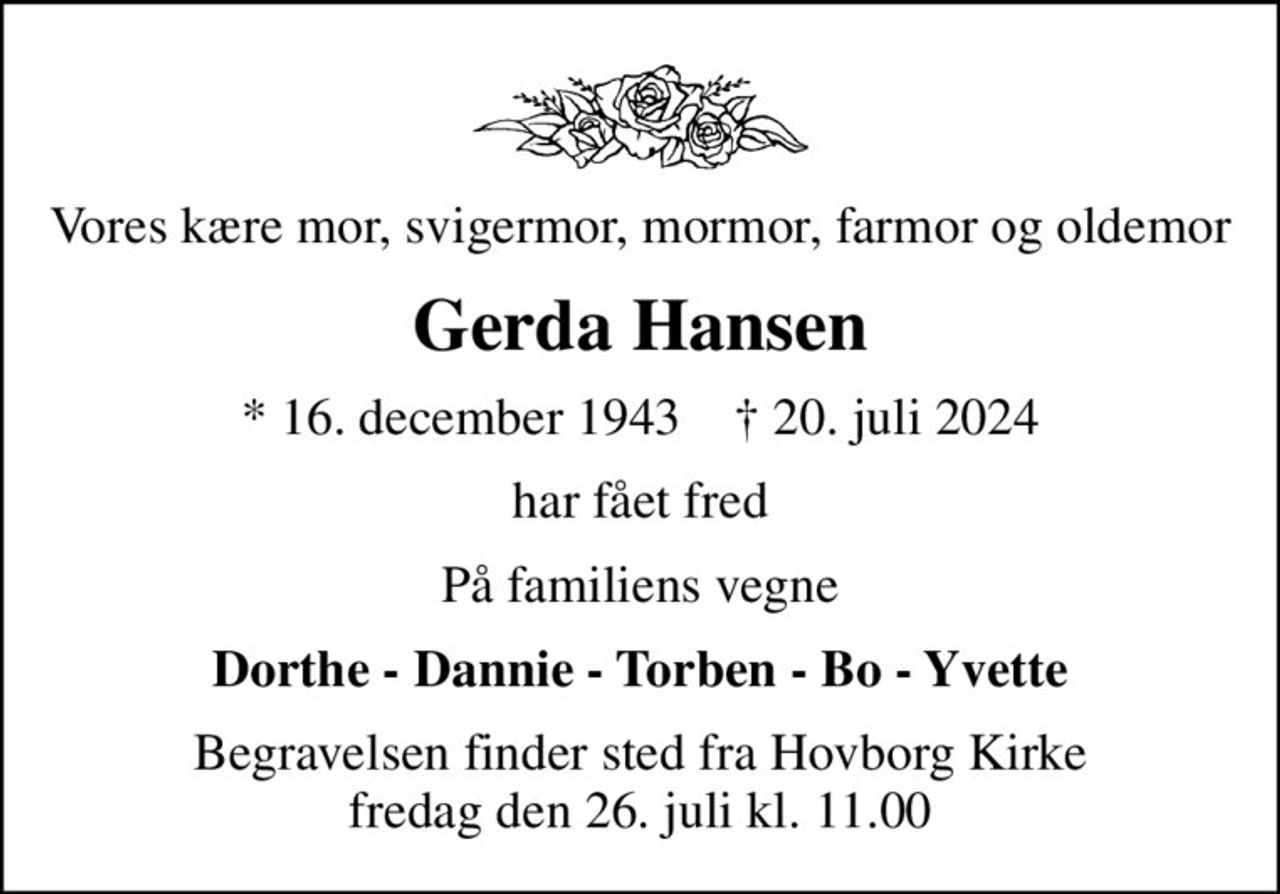 Vores kære mor, svigermor, mormor, farmor og oldemor
Gerda Hansen
* 16. december 1943    ✝ 20. juli 2024
har fået fred
På familiens vegne
Dorthe - Dannie - Torben - Bo - Yvette
Begravelsen finder sted fra Hovborg Kirke  fredag den 26. juli kl. 11.00