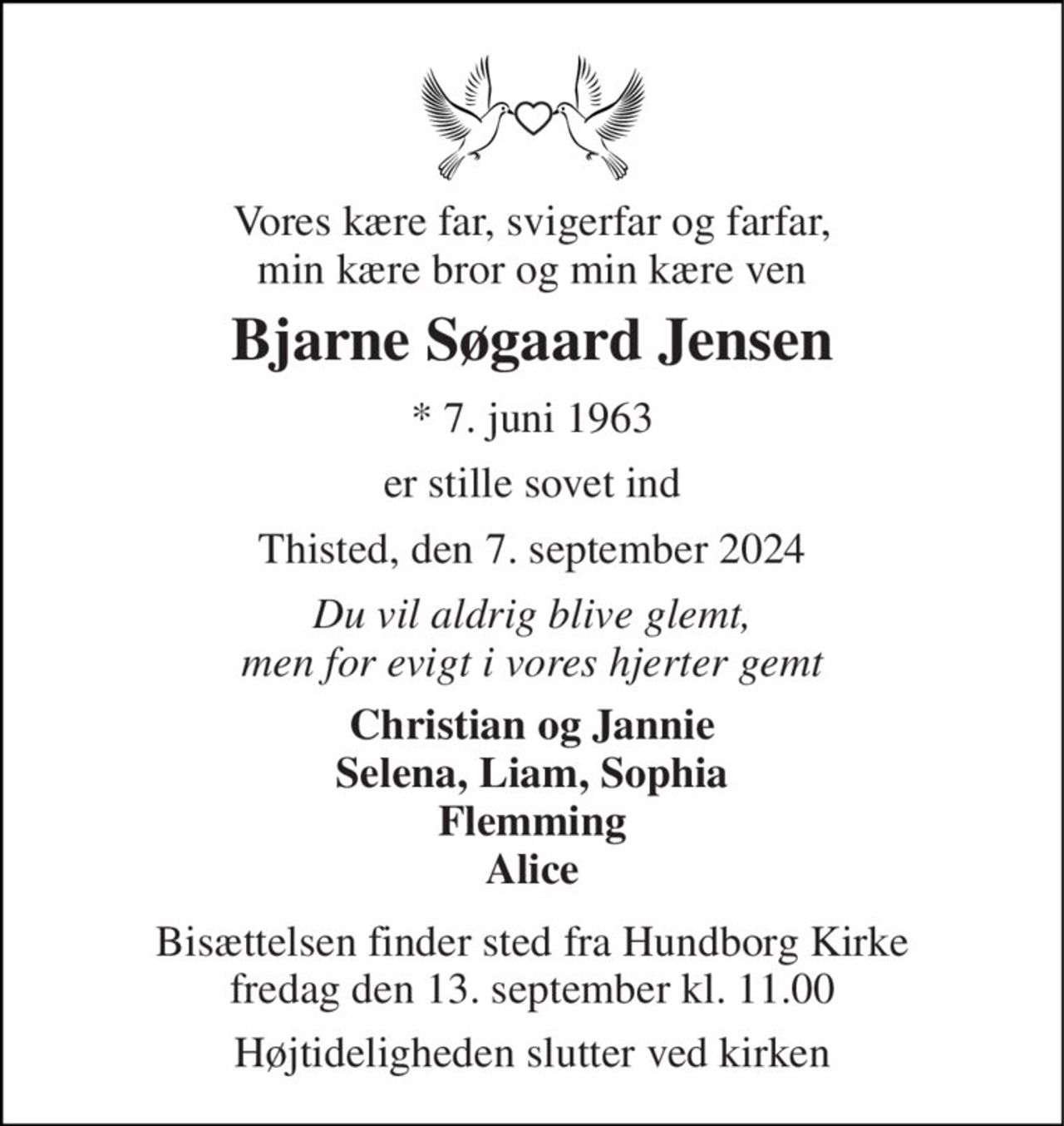 Vores kære far, svigerfar og farfar, min kære bror og min kære ven 
Bjarne Søgaard Jensen 
*​ 7. juni 1963 
er stille sovet ind 
Thisted, den 7. september 2024 
Du vil aldrig blive glemt, men for evigt i vores hjerter gemt 
Christian og Jannie Selena, Liam, Sophia Flemming Alice 
Bisættelsen​ finder sted fra Hundborg Kirke​ fredag den 13. september​ kl. 11.00 
Højtideligheden slutter ved kirken