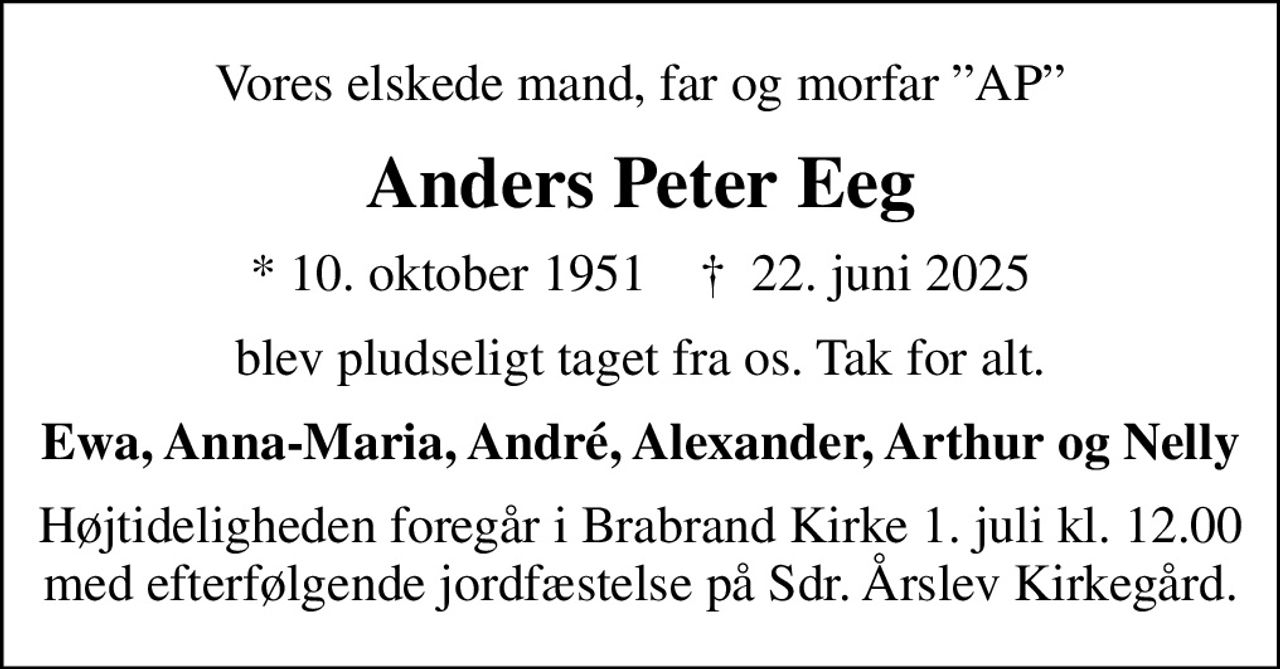 Vores elskede mand, far og morfar AP
Anders Peter Eeg
* 10. oktober 1951    ✝ 22. juni 2025
blev pludseligt taget fra os. Tak for alt.
Ewa, Anna-Maria, André, Alexander, Arthur og Nelly
Højtideligheden foregår i Brabrand Kirke 1. juli kl. 12.00 med efterfølgende jordfæstelse på Sdr. Årslev Kirkegård.