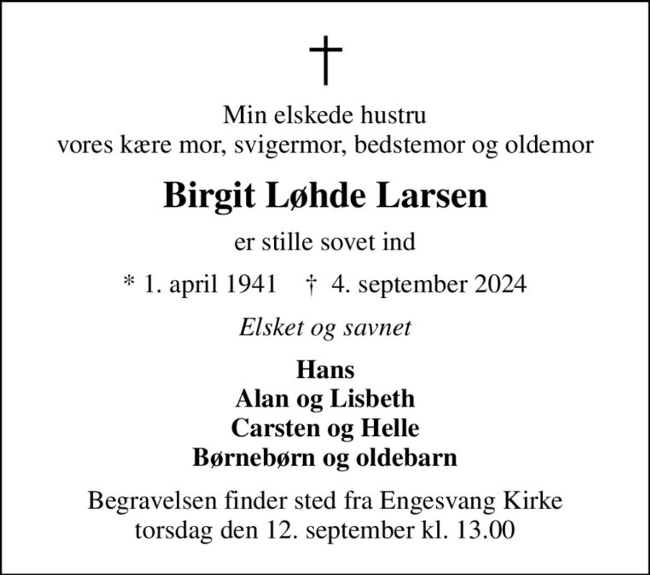 Min elskede hustru vores kære mor, svigermor, bedstemor og oldemor
Birgit Løhde Larsen
er stille sovet ind
* 1. april 1941    ✝ 4. september 2024
Elsket og savnet
Hans Alan og Lisbeth Carsten og Helle Børnebørn og oldebarn
Begravelsen finder sted fra Engesvang Kirke  torsdag den 12. september kl. 13.00