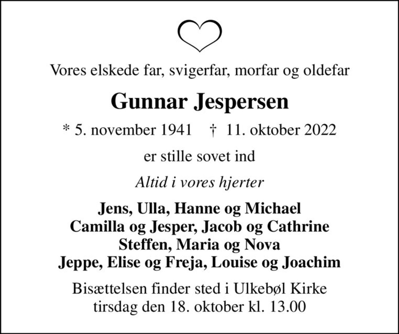 Vores elskede far, svigerfar, morfar og oldefar
Gunnar Jespersen
* 5. november 1941    ✝ 11. oktober 2022
er stille sovet ind
Altid i vores hjerter
Jens, Ulla, Hanne og Michael Camilla og Jesper, Jacob og Cathrine Steffen, Maria og Nova Jeppe, Elise og Freja, Louise og Joachim
Bisættelsen finder sted i Ulkebøl Kirke  tirsdag den 18. oktober kl. 13.00