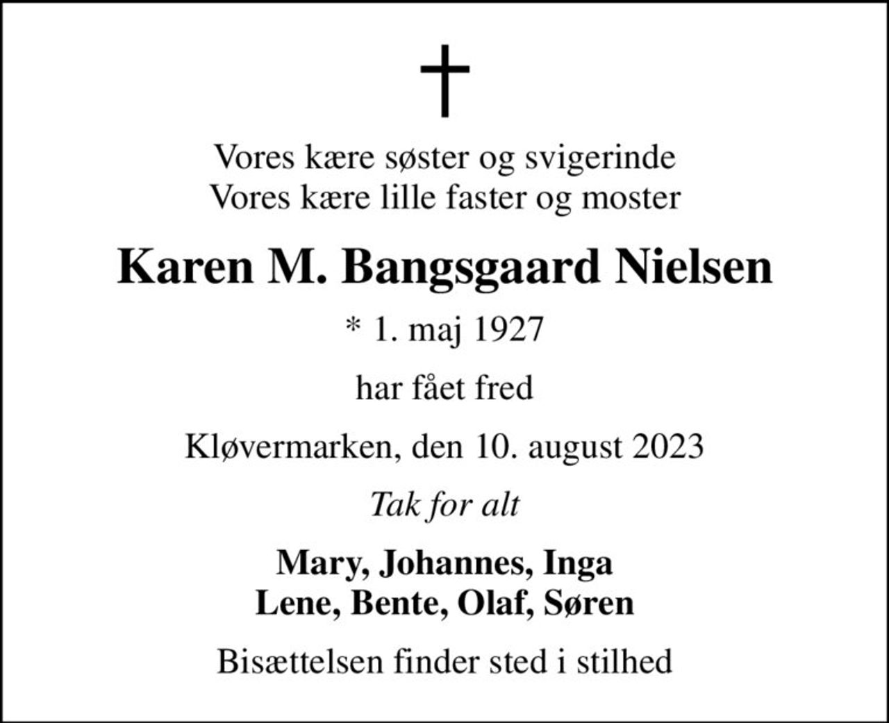 Vores kære søster og svigerinde Vores kære lille faster og moster
Karen M. Bangsgaard Nielsen
* 1. maj 1927
har fået fred
Kløvermarken, den 10. august 2023
Tak for alt
Mary, Johannes, Inga Lene, Bente, Olaf, Søren
Bisættelsen finder sted i stilhed