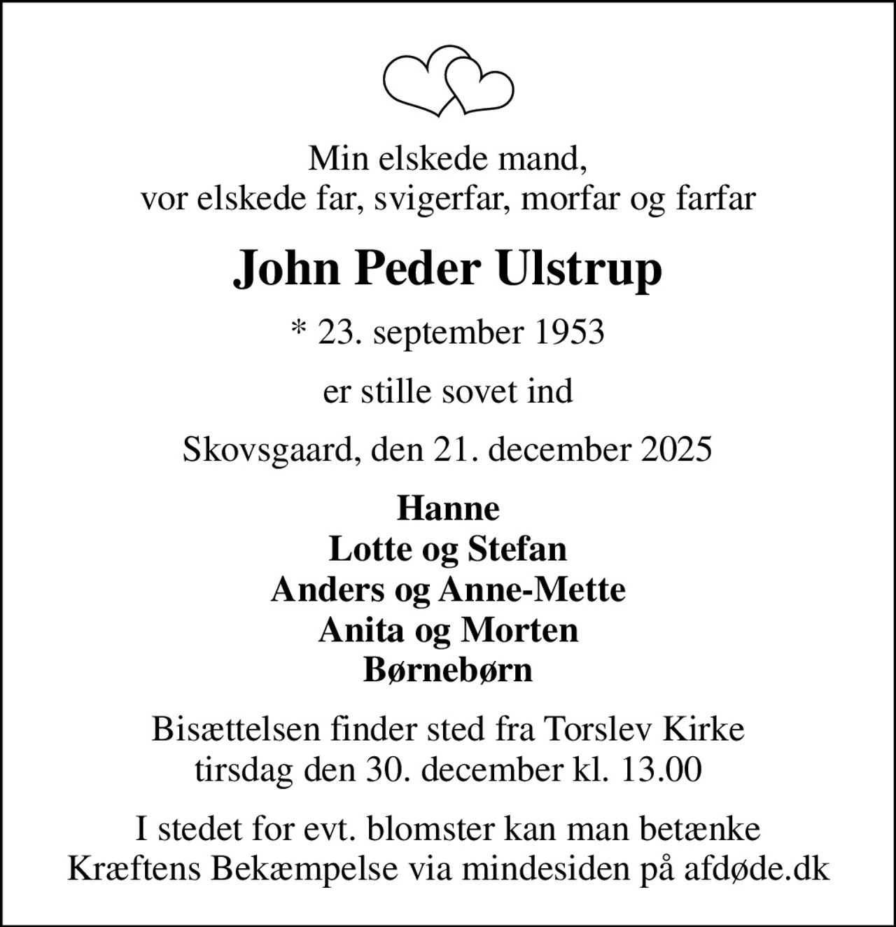 Min elskede mand, vor elskede far, svigerfar, morfar og farfar
John Peder Ulstrup
* 23. september 1953
er stille sovet ind
Skovsgaard, den 21. december 2025
Hanne Lotte og Stefan Anders og Anne-Mette Anita og Morten Børnebørn
Bisættelsen finder sted fra Torslev Kirke  tirsdag den 30. december kl. 13.00 
I stedet for evt. blomster kan man betænke
					Kræftens Bekæmpelse via mindesiden på afdøde.dk