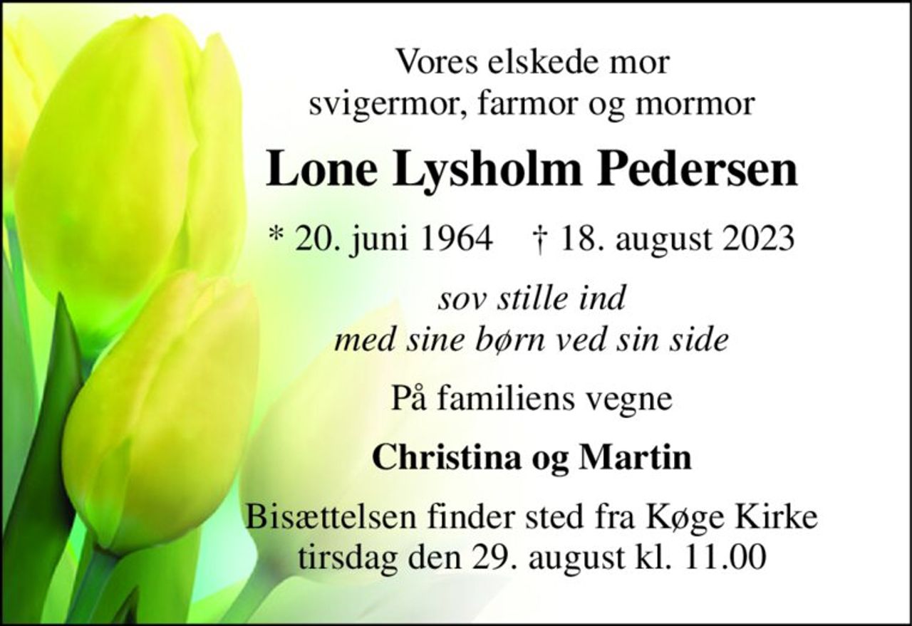 Vores elskede mor svigermor, farmor og mormor 
Lone Lysholm Pedersen 
*​ 20. juni 1964​    ✝​ 18. august 2023 
sov stille ind med sine børn ved sin side 
På familiens vegne 
Christina og Martin 
Bisættelsen​ finder sted fra Køge Kirke​ tirsdag den 29. august​ kl. 11.00