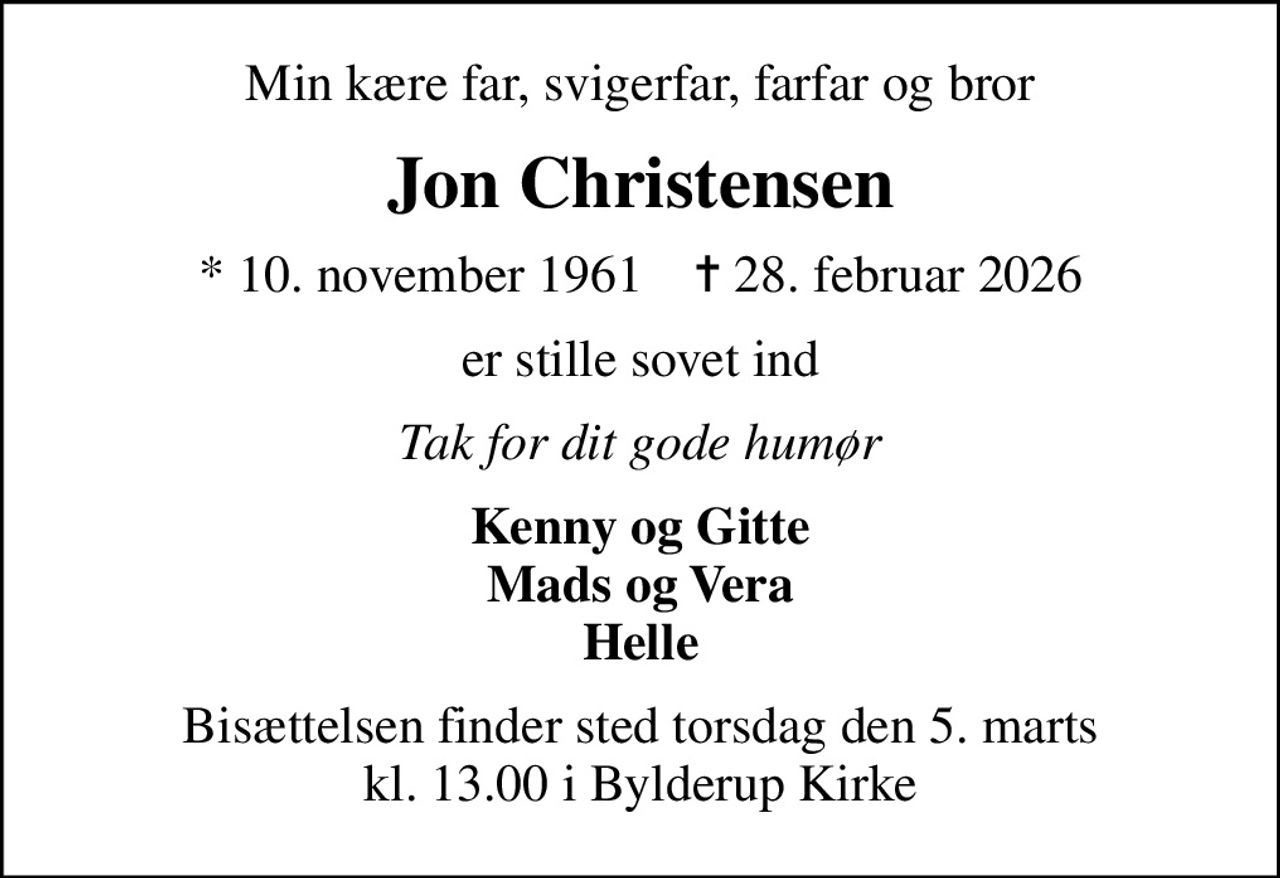 Min kære far, svigerfar, farfar og bror
Jon Christensen
* 10. november 1961    ✝ 28. februar 2026
er stille sovet ind
Tak for dit gode humør
Kenny og Gitte Mads og Vera Helle
Bisættelsen finder sted torsdag den 5. marts kl. 13.00 i Bylderup Kirke