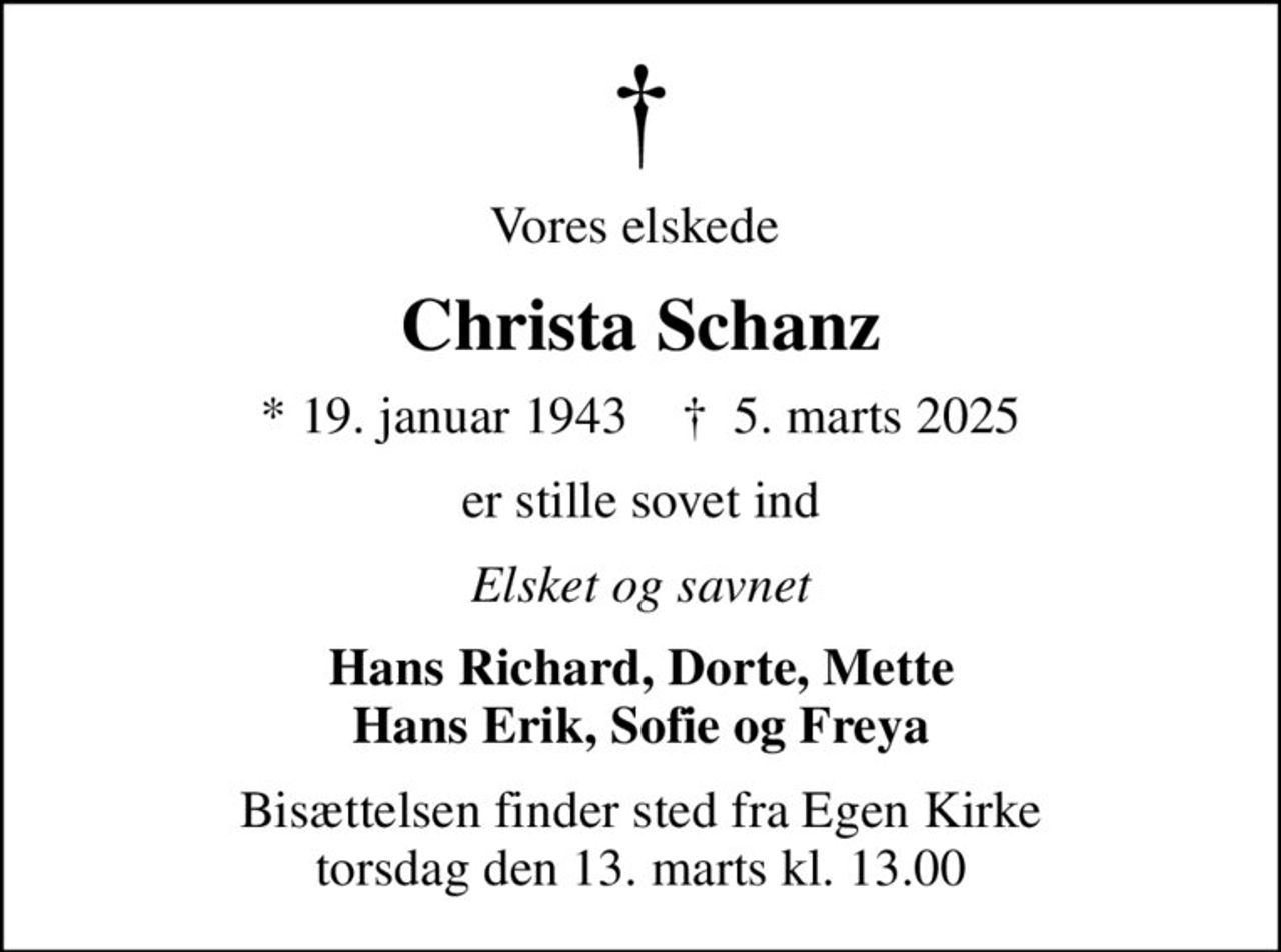 Vores elskede 
Christa Schanz
* 19. januar 1943    ✝ 5. marts 2025
er stille sovet ind
Elsket og savnet
Hans Richard, Dorte, Mette Hans Erik, Sofie og Freya
Bisættelsen finder sted fra Egen Kirke  torsdag den 13. marts kl. 13.00