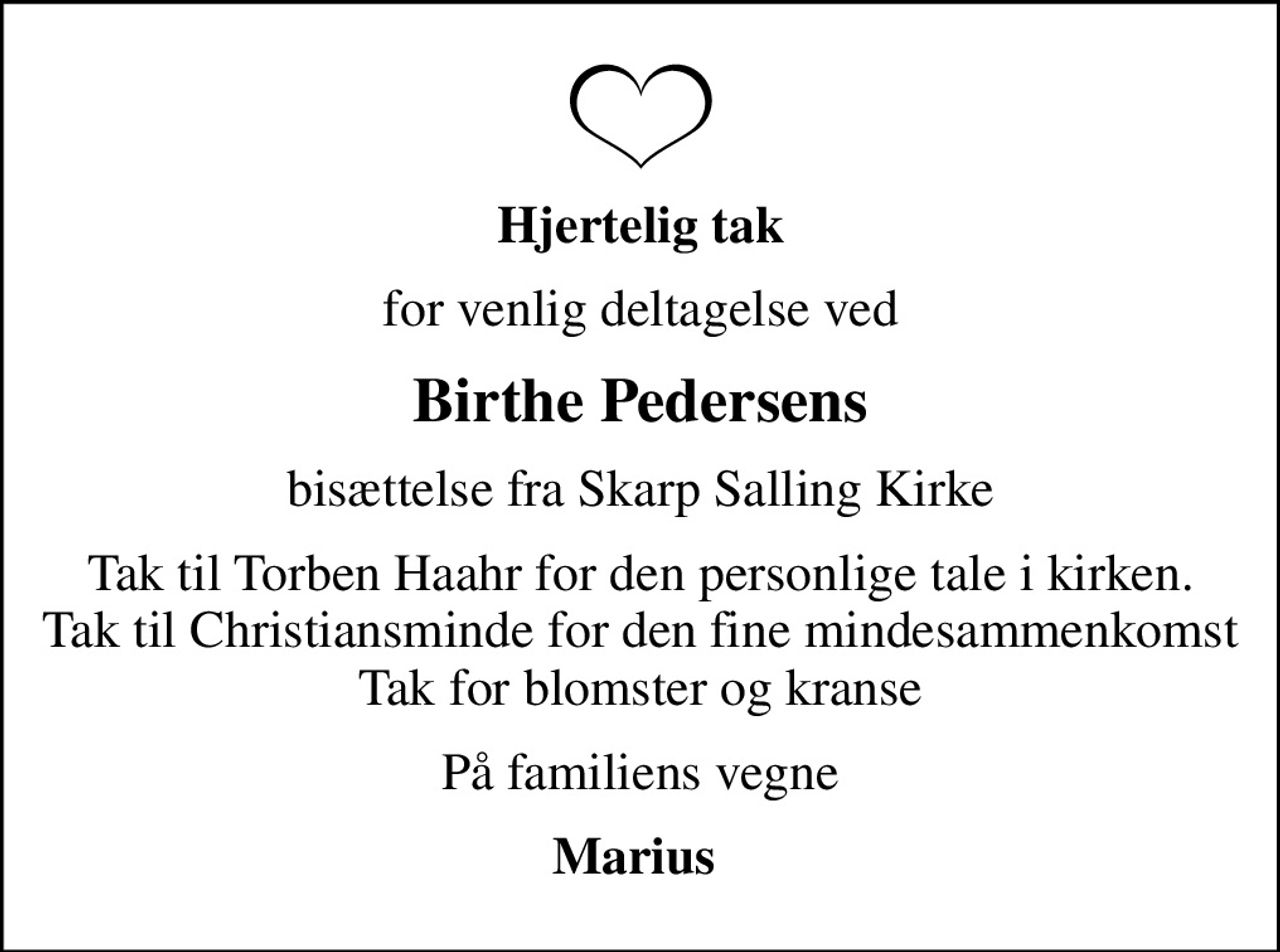 Hjertelig tak
for venlig deltagelse ved
Birthe Pedersens
bisættelse fra Skarp Salling Kirke
Tak til Torben Haahr for den personlige tale i kirken. Tak til Christiansminde for den fine mindesammenkomst Tak for blomster og kranse
På familiens vegne
Marius