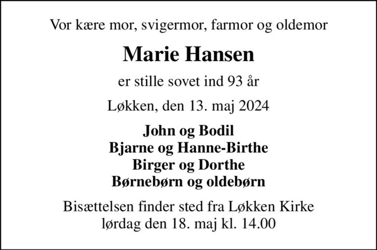 Vor kære mor, svigermor, farmor og oldemor
Marie Hansen
er stille sovet ind 93 år
Løkken, den 13. maj 2024
John og Bodil Bjarne og Hanne-Birthe Birger og Dorthe Børnebørn og oldebørn
Bisættelsen finder sted fra Løkken Kirke  lørdag den 18. maj kl. 14.00