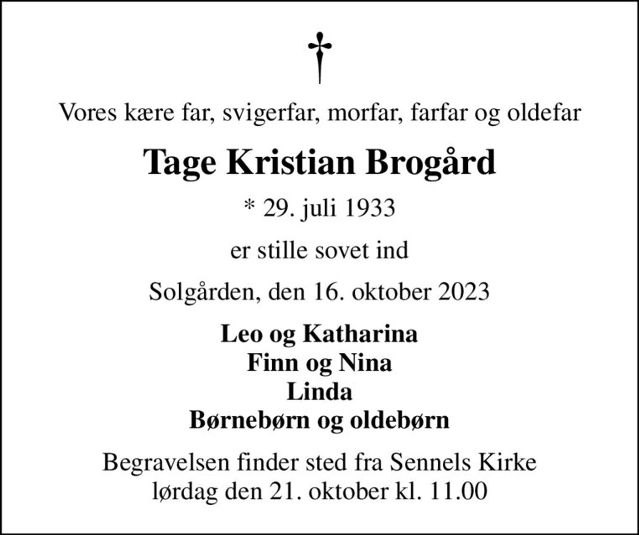 Vores kære far, svigerfar, morfar, farfar og oldefar
Tage Kristian Brogård
* 29. juli 1933
er stille sovet ind
Solgården, den 16. oktober 2023
Leo og Katharina Finn og Nina Linda Børnebørn og oldebørn
Begravelsen finder sted fra Sennels Kirke  lørdag den 21. oktober kl. 11.00