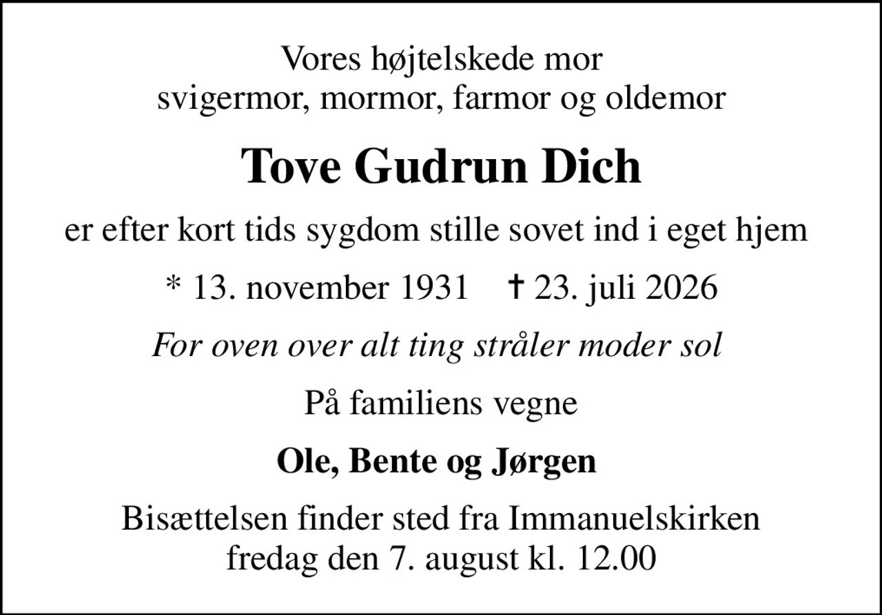 Vores højtelskede mor svigermor, mormor, farmor og oldemor
Tove Gudrun Dich
er efter kort tids sygdom stille sovet ind i eget hjem 
* 13. november 1931    ✝ 23. juli 2026
For oven over alt ting stråler moder sol 
På familiens vegne
Ole, Bente og Jørgen 
Bisættelsen finder sted fra Immanuelskirken  fredag den 7. august kl. 12.00