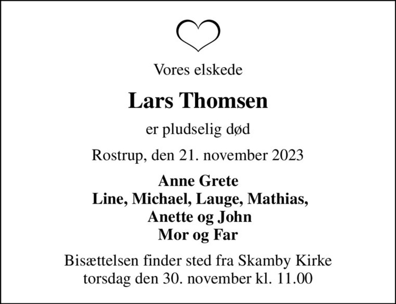 Vores elskede
Lars Thomsen
er pludselig død
Rostrup, den 21. november 2023
Anne Grete  Line, Michael, Lauge, Mathias,  Anette og John Mor og Far
Bisættelsen finder sted fra Skamby Kirke  torsdag den 30. november kl. 11.00