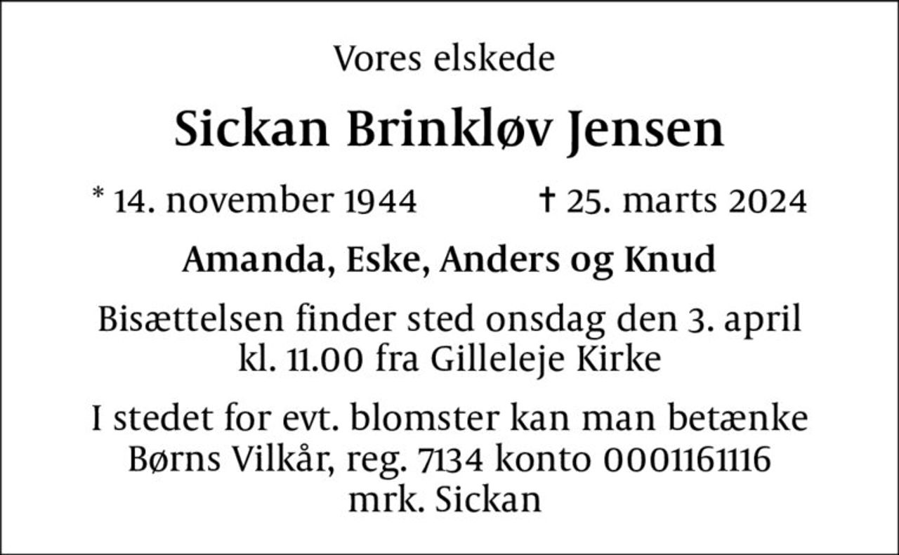 Vores elskede 
Sickan Brinkløv Jensen
* 14. november 1944            ✝ 25. marts 2024
Amanda, Eske, Anders og Knud
Bisættelsen finder sted onsdag den 3. april kl. 11.00 fra Gilleleje Kirke
I stedet for evt. blomster kan man betænke
					Børns Vilkår reg.7134konto0001161116mrk. Sickan
					Sonja Jensen
I stedet for evt. blomster kan man betænke Børns Vilkår, reg. 7134 konto 0001161116 mrk. Sickan
