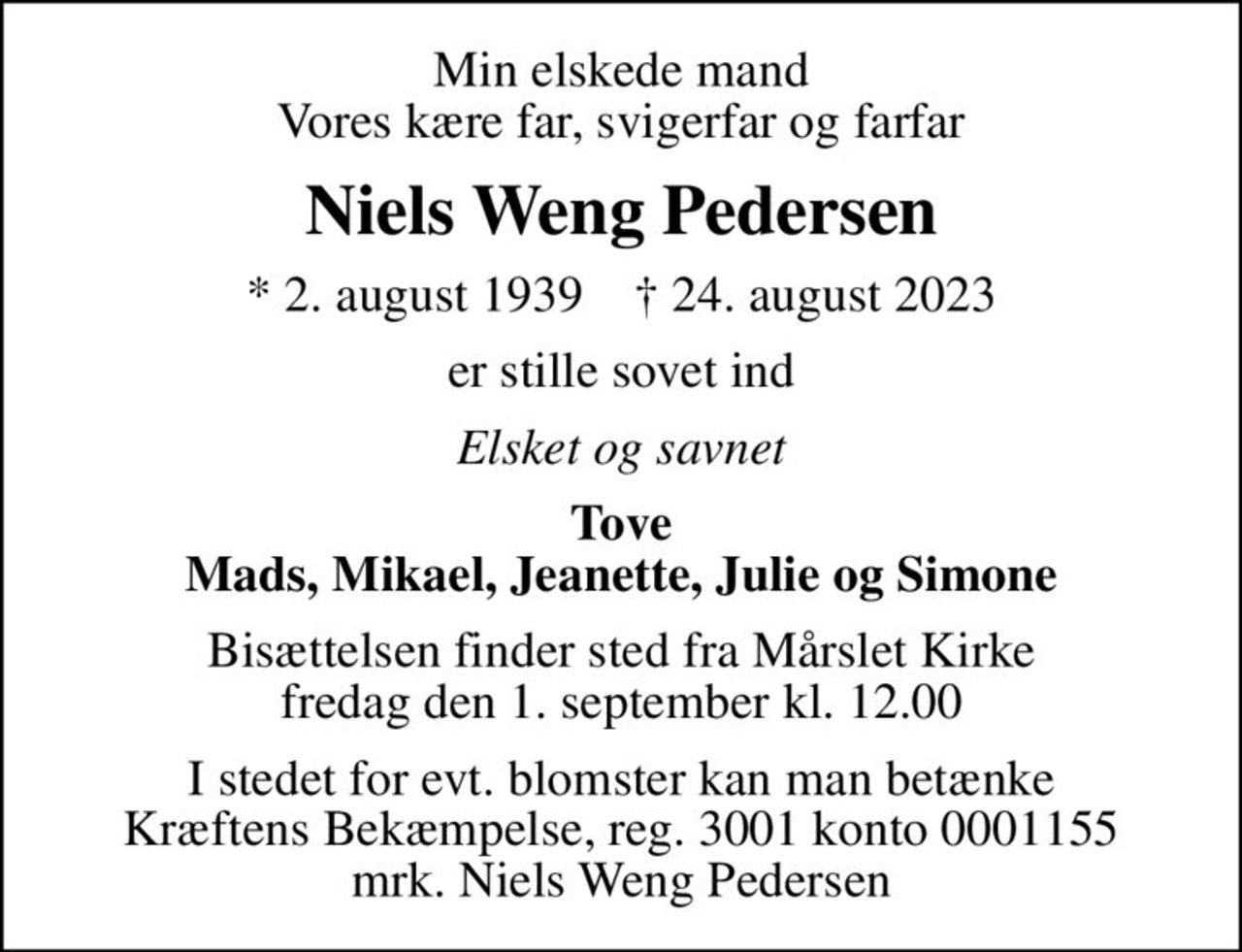 Min elskede mand Vores kære far, svigerfar og farfar
Niels Weng Pedersen
* 2. august 1939    ✝ 24. august 2023
er stille sovet ind
Elsket og savnet
Tove Mads, Mikael, Jeanette, Julie og Simone
Bisættelsen finder sted fra Mårslet Kirke  fredag den 1. september kl. 12.00 
I stedet for evt. blomster kan man betænke
					Kræftens Bekæmpelse reg.3001konto0001155mrk. Niels Weng
					Pedersen