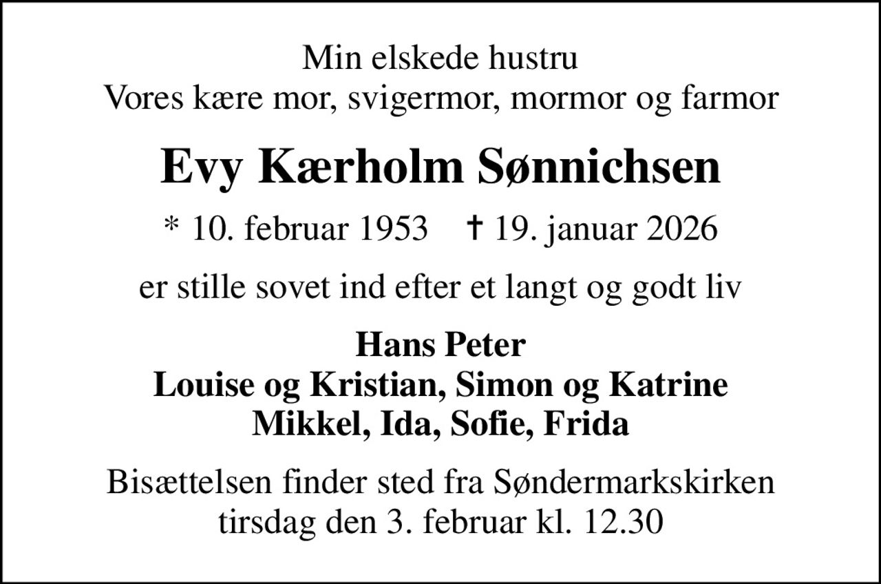 Min elskede hustru Vores kære mor, svigermor, mormor og farmor
Evy Kærholm Sønnichsen
* 10. februar 1953    ✝ 19. januar 2026
er stille sovet ind efter et langt og godt liv
Hans Peter Louise og Kristian, Simon og Katrine Mikkel, Ida, Sofie, Frida
Bisættelsen finder sted fra Søndermarkskirken  tirsdag den 3. februar kl. 12.30