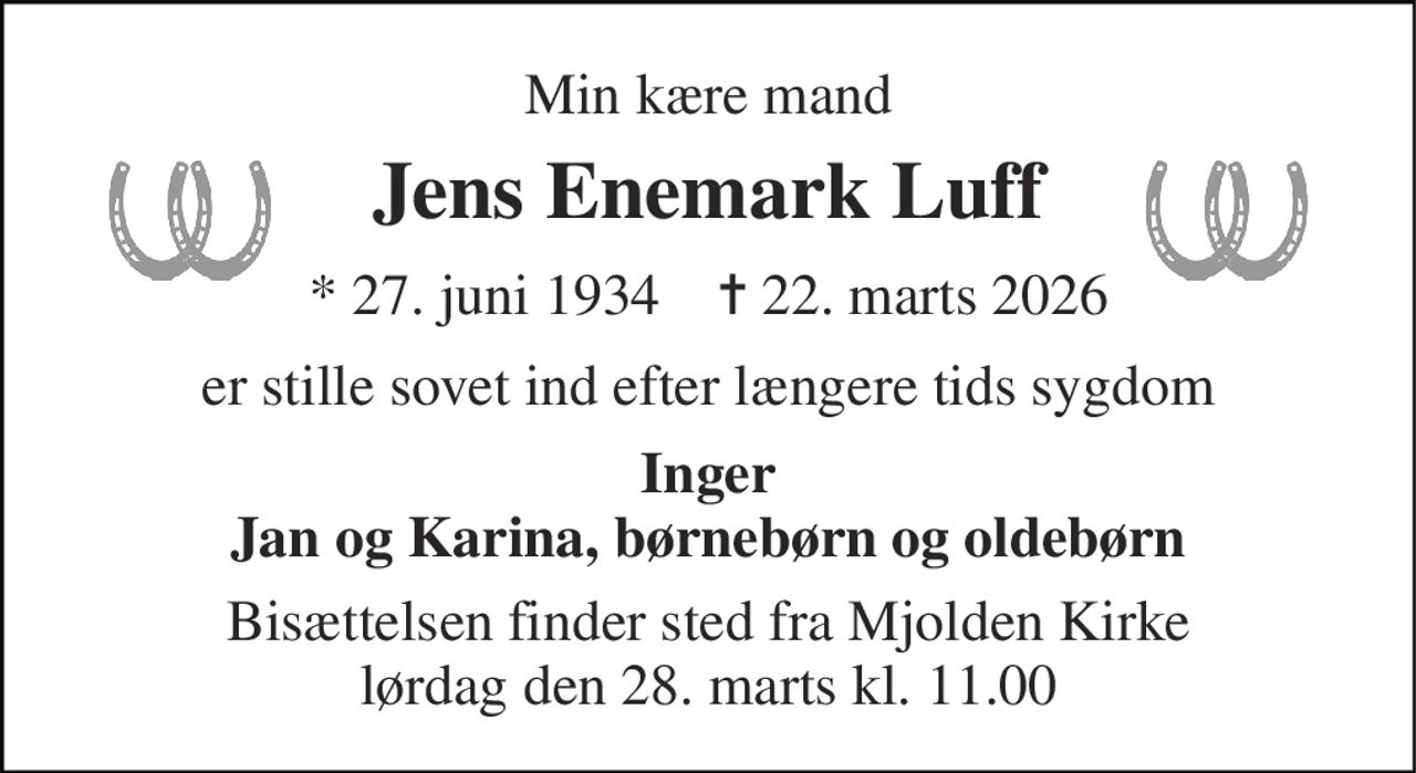 Min kære mand 
Jens Enemark Luff 
* 27. juni 1934    ✝ 22. marts 2026 
er stille sovet ind efter længere tids sygdom 
Inger Jan og Karina, børnebørn og oldebørn 
Bisættelsen finder sted fra Mjolden Kirke lørdag den 28. marts kl. 11.00