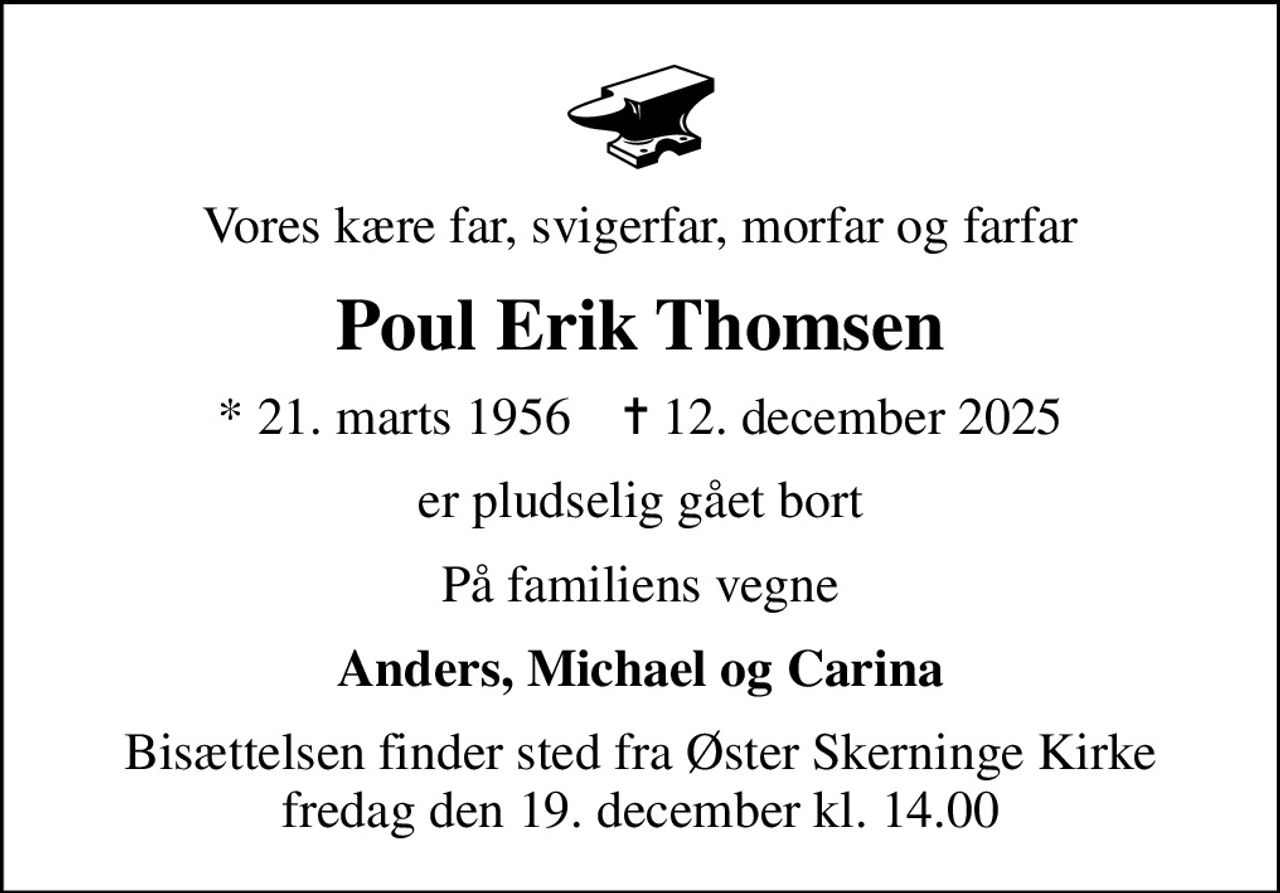 Vores kære far, svigerfar, morfar og farfar
Poul Erik Thomsen
* 21. marts 1956    ✝ 12. december 2025
er pludselig gået bort
På familiens vegne
Anders, Michael og Carina
Bisættelsen finder sted fra Øster Skerninge Kirke  fredag den 19. december kl. 14.00