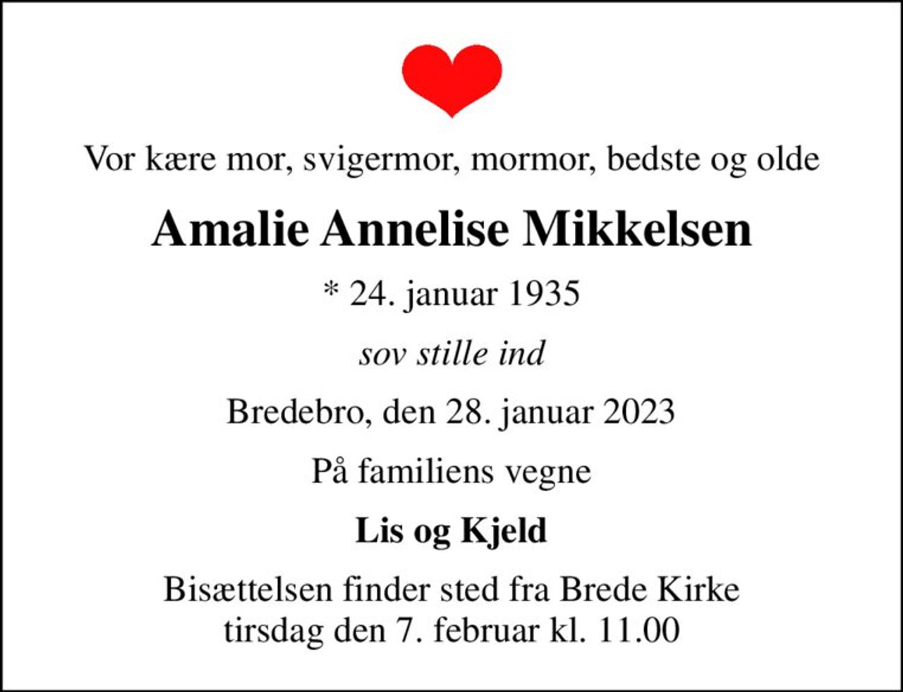 Vor kære mor, svigermor, mormor, bedste og olde
Amalie Annelise Mikkelsen
* 24. januar 1935
sov stille ind
Bredebro, den 28. januar 2023
På familiens vegne
Lis og Kjeld
Bisættelsen finder sted fra Brede Kirke  tirsdag den 7. februar kl. 11.00