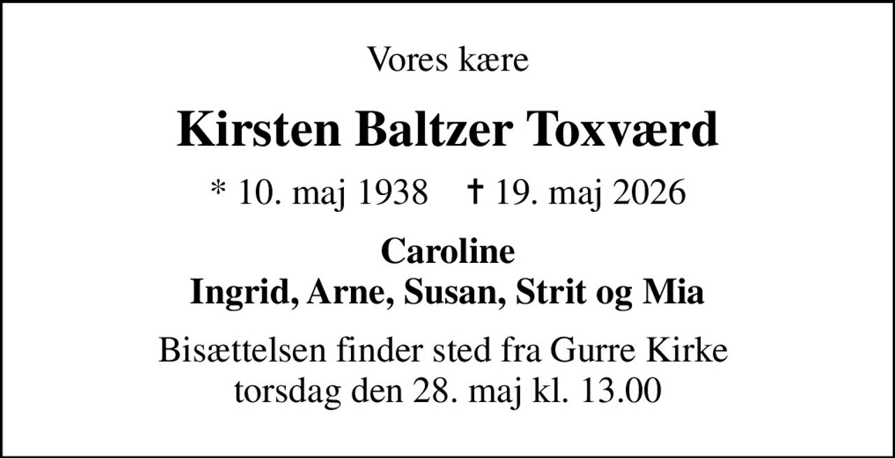 Vores kære
Kirsten Baltzer Toxværd
* 10. maj 1938    ✝ 19. maj 2026
Caroline Ingrid, Arne, Susan, Strit og Mia
Bisættelsen finder sted fra Gurre Kirke  torsdag den 28. maj kl. 13.00