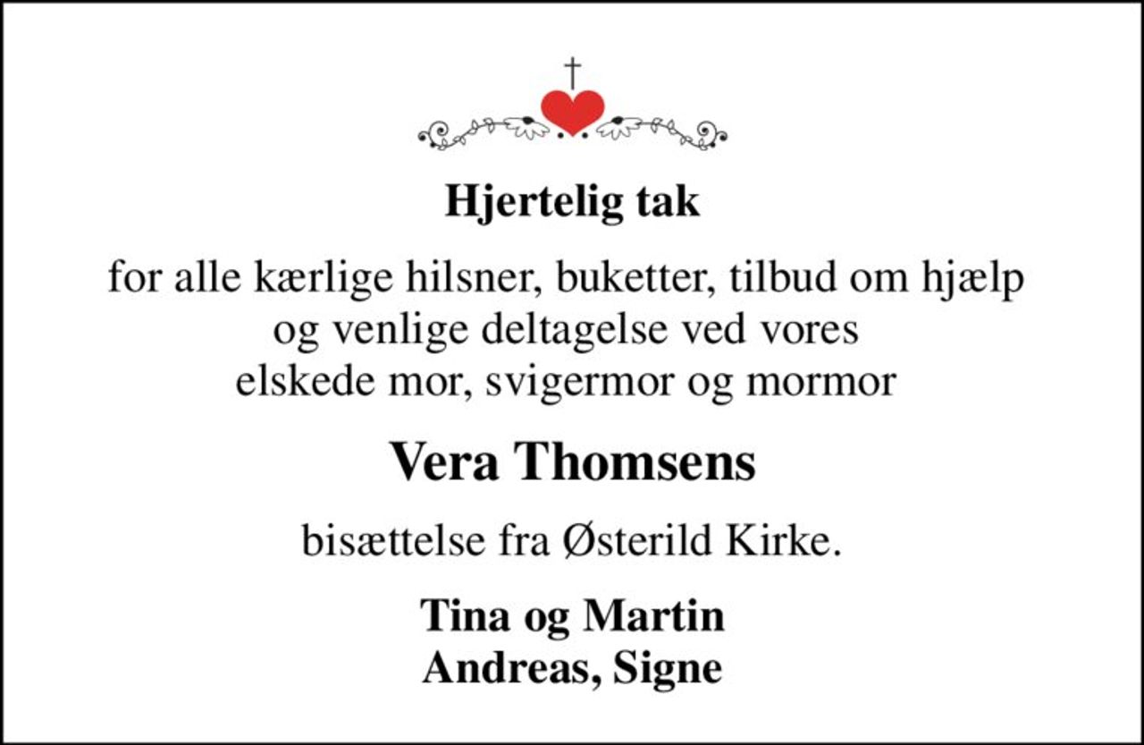 Hjertelig tak
for alle kærlige hilsner, buketter, tilbud om hjælp  og venlige deltagelse ved vores  elskede mor, svigermor og mormor 
Vera Thomsens
bisættelse fra Østerild Kirke.
Tina og Martin Andreas, Signe